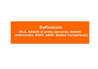 Definizioni
(RLS, Addetti al primo soccorso, Addetti
antincendio, RSPP, ASPP, Medico Competente)
 