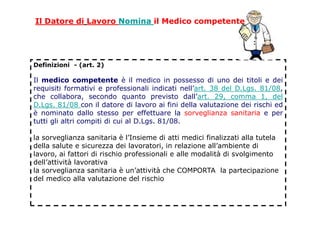 Definizioni - (art. 2)
Il medico competente è il medico in possesso di uno dei titoli e dei
requisiti formativi e professionali indicati nell’art. 38 del D.Lgs. 81/08,
che collabora, secondo quanto previsto dall’art. 29, comma 1, del
D.Lgs. 81/08 con il datore di lavoro ai fini della valutazione dei rischi ed
è nominato dallo stesso per effettuare la sorveglianza sanitaria e per
tutti gli altri compiti di cui al D.Lgs. 81/08.
la sorveglianza sanitaria è l’Insieme di atti medici finalizzati alla tutela
della salute e sicurezza dei lavoratori, in relazione all’ambiente di
lavoro, ai fattori di rischio professionali e alle modalità di svolgimento
dell’attività lavorativa
la sorveglianza sanitaria è un’attività che COMPORTA la partecipazione
del medico alla valutazione del rischio
Il Datore di Lavoro Nomina il Medico competente
 