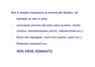 Non è sempre necessaria la nomina del Medico, ad
esempio se non vi sono:
- Lavorazioni previste dal testo unico (rumore, rischio
chimico, movimentazione carichi, videoterminali ecc.)
- Rischi che espongono rischi terzi (autisti, piloti ecc.)
- Radiazioni ionizzanti ecc.
NON VIENE NOMINATO
 