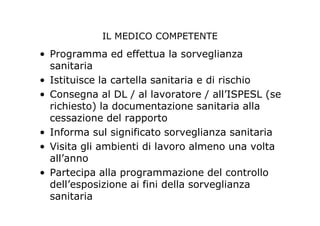 IL MEDICO COMPETENTE
• Programma ed effettua la sorveglianza
sanitaria
• Istituisce la cartella sanitaria e di rischio
• Consegna al DL / al lavoratore / all’ISPESL (se
richiesto) la documentazione sanitaria alla
cessazione del rapporto
• Informa sul significato sorveglianza sanitaria
• Visita gli ambienti di lavoro almeno una volta
all’anno
• Partecipa alla programmazione del controllo
dell’esposizione ai fini della sorveglianza
sanitaria
 