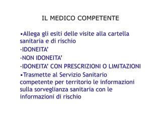 IL MEDICO COMPETENTE
•Allega gli esiti delle visite alla cartella
sanitaria e di rischio
-IDONEITA’
-NON IDONEITA’
-IDONEITA’ CON PRESCRIZIONI O LIMITAZIONI
•Trasmette al Servizio Sanitario
competente per territorio le informazioni
sulla sorveglianza sanitaria con le
informazioni di rischio
 