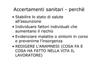 Accertamenti sanitari - perchè
• Stabilire lo stato di salute
all’assunzione
• Individuare fattori individuali che
aumentano il rischio
• Evidenziare malattie o sintomi in corso
e prevenirne l’insorgenza
• REDIGERE L’ANAMNESI (COSA FA E
COSA HA FATTO NELLA VITA IL
LAVORATORE)
 