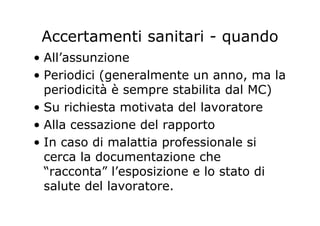 Accertamenti sanitari - quando
• All’assunzione
• Periodici (generalmente un anno, ma la
periodicità è sempre stabilita dal MC)
• Su richiesta motivata del lavoratore
• Alla cessazione del rapporto
• In caso di malattia professionale si
cerca la documentazione che
“racconta” l’esposizione e lo stato di
salute del lavoratore.
 