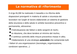 Il d.lgs 81/08 ha realizzato il riassetto e la riforma delle
disposizioni previgenti in materia di salute e sicurezza dei
lavoratori nei luoghi di lavoro elaborando un sistema di gestione
della sicurezza e della salute in ambito lavorativo preventivo e
permanente, attraverso:
•l'individuazione dei fattori e delle sorgenti di rischi;
•la riduzione, che deve tendere al minimo del rischio;
•il continuo controllo delle misure preventive messe in atto;
•l'elaborazione di una strategia aziendale che comprenda tutti
i fattori di una organizzazioni (tecnologie, organizzazione,
condizioni operative...)
La normativa di riferimento
 