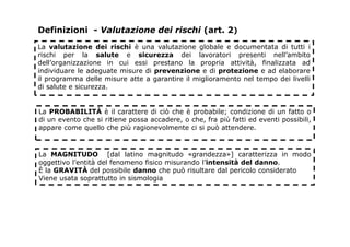 Definizioni - Valutazione dei rischi (art. 2)
La valutazione dei rischi è una valutazione globale e documentata di tutti i
rischi per la salute e sicurezza dei lavoratori presenti nell’ambito
dell’organizzazione in cui essi prestano la propria attività, finalizzata ad
individuare le adeguate misure di prevenzione e di protezione e ad elaborare
il programma delle misure atte a garantire il miglioramento nel tempo dei livelli
di salute e sicurezza.
La PROBABILITÀ è il carattere di ciò che è probabile; condizione di un fatto o
di un evento che si ritiene possa accadere, o che, fra più fatti ed eventi possibili,
appare come quello che più ragionevolmente ci si può attendere.
La MAGNITUDO [dal latino magnitudo «grandezza»] caratterizza in modo
oggettivo l’entità del fenomeno fisico misurando l’intensità del danno.
È la GRAVITÀ del possibile danno che può risultare dal pericolo considerato
Viene usata soprattutto in sismologia
 