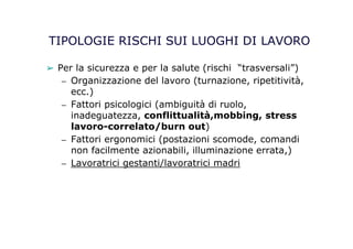 TIPOLOGIE RISCHI SUI LUOGHI DI LAVORO
➢ Per la sicurezza e per la salute (rischi “trasversali”)
– Organizzazione del lavoro (turnazione, ripetitività,
ecc.)
– Fattori psicologici (ambiguità di ruolo,
inadeguatezza, conflittualità,mobbing, stress
lavoro-correlato/burn out)
– Fattori ergonomici (postazioni scomode, comandi
non facilmente azionabili, illuminazione errata,)
– Lavoratrici gestanti/lavoratrici madri
 