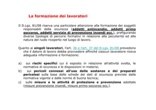 La formazione dei lavoratori
Il D.Lgs. 81/08 riserva una particolare attenzione alla formazione dei soggetti
responsabili della sicurezza (addetti antincendio, addetti primo
soccorso, addetti servizio di prevenzione incendi ecc.), prefigurando
diverse tipologie di percorsi formativi in relazione alla peculiarità ed alla
natura del ruolo ricoperto nel luogo di lavoro.
Quanto ai singoli lavoratori, l’art. 36 e l’art. 37 del D.Lgs. 81/08 prevedono
che il datore di lavoro debba provvedere affinché ciascun lavoratore riceva
adeguata informazione e formazione:
a) sui rischi specifici cui è esposto in relazione all'attività svolta, le
normative di sicurezza e le disposizioni in materia;
b) sui pericoli connessi all'uso delle sostanze e dei preparati
pericolosi sulla base delle schede dei dati di sicurezza previste dalla
normativa vigente e dalle norme di buona tecnica;
c) sulle misure e le attività di protezione e prevenzione adottate
(misure prevenzione incendi, misure primo soccorso ecc.).
 