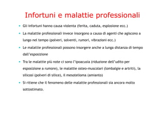 Infortuni e malattie professionali
Gli infortuni hanno causa violenta (ferita, caduta, esplosione ecc.)
La malattie professionali invece insorgono a causa di agenti che agiscono a
lungo nel tempo (polveri, solventi, rumori, vibrazioni ecc.)
Le malattie professionali possono insorgere anche a lunga distanza di tempo
dall’esposizione
Tra le malattie più note ci sono l’ipoacusia (riduzione dell’udito per
esposizione a rumore), le malattie osteo-muscolari (lombalgie e artriti), la
silicosi (polveri di silice), il mesotelioma (amianto)
Si ritiene che il fenomeno delle malattie professionali sia ancora molto
sottostimato.
 