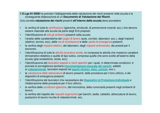 Il D.Lgs 81/2008 ha previsto l’obbligatorietà della valutazione dei rischi presenti nella scuola e la
conseguente elaborazione di un Documento di Valutazione dei Rischi.
Una corretta valutazione dei rischi presenti all’interno della scuola deve prevedere:
• la verifica di tutte le certificazioni (igieniche, strutturali, di prevenzione incendi, ecc.) che devono
essere rilasciate alla scuola da parte degli Enti preposti;
• l’identificazione di tutti gli ambienti presenti nella scuola;
• l’analisi delle caratteristiche dei luoghi di lavoro (aule, corridoi, laboratori, ecc.), degli impianti
(elettrici, termici, ecc), delle vie di circolazione e delle uscite di emergenza presenti;
• la verifica degli impianti elettrici, dei laboratori, degli impianti antincendio, dei presidi per il
soccorso;
• l’identificazione di tutte le attività lavorative svolte, ivi comprese le attività che rivestono carattere
dimostrativo-didattico o quelle di tipo ludico, comprese quelle che sono svolte all’esterno della
scuola (gite scolastiche, recite, ecc);
• l’identificazione dei lavoratori esposti a rischi specifici per i quali, in determinate condizioni, è
prevista la sorveglianza sanitaria (movimentazione manuale dei carichi, addetti
ai videoterminali, lavoratori esposti ad agenti chimici, fisici, rumore, ecc.);
• la valutazione delle attrezzature di lavoro presenti, delle procedure per il loro utilizzo, e dei
dispositivi di emergenza presenti;
• l’identificazione dei lavoratori che necessitano dei Dispositivi di Protezione Individuale e
l’elaborazione delle procedure per il loro utilizzo;
• la verifica delle condizioni igieniche, del microclima, della rumorosità presenti negli ambienti di
lavoro;
• la verifica del rispetto dei requisiti ergonomici per banchi, sedie, cattedre, attrezzature di lavoro,
postazioni di lavoro munite di videoterminali, ecc.
 