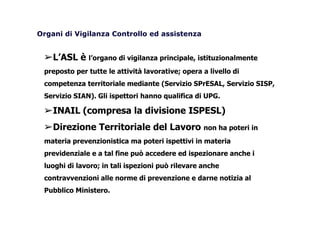 Organi di Vigilanza Controllo ed assistenza
➢L’ASL è l’organo di vigilanza principale, istituzionalmente
preposto per tutte le attività lavorative; opera a livello di
competenza territoriale mediante (Servizio SPrESAL, Servizio SISP,
Servizio SIAN). Gli ispettori hanno qualifica di UPG.
➢INAIL (compresa la divisione ISPESL)
➢Direzione Territoriale del Lavoro non ha poteri in
materia prevenzionistica ma poteri ispettivi in materia
previdenziale e a tal fine può accedere ed ispezionare anche i
luoghi di lavoro; in tali ispezioni può rilevare anche
contravvenzioni alle norme di prevenzione e darne notizia al
Pubblico Ministero.
 
