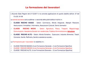 La formazione dei lavoratori
L’Accordo Stato Regioni del 21/12/2011 è la concreta applicazione di quanto stabilito dall’art. 37 del
D.LGS. 81/08
Le attività lavorative sono suddivise a seconda delle potenzialità di rischio in:
✓ CLASSE RISCHIO BASSO - Settori: Commercio, Attività Artigianali, Alberghi Ristoranti,
Assicurazioni, Immobiliari, Informatica, Associazioni Culturali, Servizi domestici
✓ CLASSE RISCHIO MEDIO – Settori: Agricoltura, Pesca, Trasporti, Magazzinaggi,
Comunicazioni, Assistenza Sociale non residenziale, Pubblica Amministrazione, Istruzione
✓ CLASSE RISCHIO ALTO – Settori: Attività Estrattive, Costruzioni, Industrie Alimentari, Tessili,
Conciarie, Sanità, Raffineria, Sanità e assistenza sociale,…
La Formazione per i lavoratori è stabilita in:
✓ CLASSE RISCHIO BASSO (4 ore Formazione Generale + 4 ore Formazione Specifica)
✓ CLASSE RISCHIO MEDIO (4 ore Formazione Generale + 8 ore Formazione Specifica)
✓ CLASSE RISCHIO ALTO. (4 ore Formazione Generale + 12 ore Formazione Specifica)
 