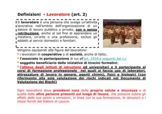 Definizioni - Lavoratore (art. 2)
Il lavoratore è una persona che svolge un’attività
lavorativa nell’ambito dell’organizzazione di un
datore di lavoro pubblico o privato, con o senza
retribuzione, anche al sol fine di apprendere un
mestiere, un’arte o una professione, esclusi gli
addetti ai servizi domestici e familiari.
Vengono equiparati alla figura del lavoratore:
▪ i lavoratori di cooperative o di società, anche di fatto;
▪ l’associato in partecipazione di cui all’art. 2549 e seguenti del c.c
▪ soggetto beneficiario delle iniziative di tirocini formativi;
▪ l’allievo degli istituti di istruzione ed universitari e il partecipante ai
corsi di formazione professionale nei quali si faccia uso di laboratori,
attrezzature di lavoro in genere, agenti chimici, fisici e biologici (con
riferimento alla sola valutazione dei rischi indicati nel Documento di
Valutazione dei Rischi)
Ogni lavoratore deve prendersi cura della propria salute e sicurezza e di
quella delle altre persone presenti sul luogo di lavoro, che possono subire gli
effetti delle sue azioni o omissioni, in linea con la sua formazione, le istruzioni e i
mezzi forniti dal Datore di Lavoro.
 