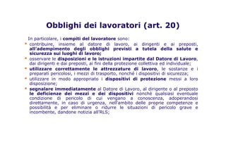 Obblighi dei lavoratori (art. 20)
In particolare, i compiti del lavoratore sono:
▪ contribuire, insieme al datore di lavoro, ai dirigenti e ai preposti,
all’adempimento degli obblighi previsti a tutela della salute e
sicurezza sui luoghi di lavoro;
▪ osservare le disposizioni e le istruzioni impartite dal Datore di Lavoro,
dai dirigenti e dai preposti, ai fini della protezione collettiva ed individuale;
▪ utilizzare correttamente le attrezzature di lavoro, le sostanze e i
preparati pericolosi, i mezzi di trasporto, nonché i dispositivi di sicurezza;
▪ utilizzare in modo appropriato i dispositivi di protezione messi a loro
disposizione;
▪ segnalare immediatamente al Datore di Lavoro, al dirigente o al preposto
le deficienze dei mezzi e dei dispositivi nonchè qualsiasi eventuale
condizione di pericolo di cui vengano a conoscenza, adoperandosi
direttamente, in caso di urgenza, nell'ambito delle proprie competenze e
possibilità e per eliminare o ridurre le situazioni di pericolo grave e
incombente, dandone notizia all’RLS;
 