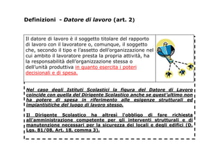 Definizioni - Datore di lavoro (art. 2)
Nel caso degli Istituti Scolastici la figura del Datore di Lavoro
coincide con quella del Dirigente Scolastico anche se quest’ultimo non
ha potere di spesa in riferimento alle esigenze strutturali ed
impiantistiche del luogo di lavoro stesso.
Il Dirigente Scolastico ha altresì l'obbligo di fare richiesta
all'amministrazione competente per gli interventi strutturali e di
manutenzione necessari per la sicurezza dei locali e degli edifici (D.
Lgs. 81/08, Art. 18, comma 3).
Il datore di lavoro è il soggetto titolare del rapporto
di lavoro con il lavoratore o, comunque, il soggetto
che, secondo il tipo e l’assetto dell’organizzazione nel
cui ambito il lavoratore presta la propria attività, ha
la responsabilità dell’organizzazione stessa o
dell’unità produttiva in quanto esercita i poteri
decisionali e di spesa.
 