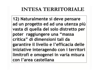 INTESA TERRITORIALE 12) Naturalmente si deve pensare  ad un progetto ed ad una utenza più vasta di quella del solo distretto per poter  raggiungere una “massa critica” di dimensioni tali da garantire il livello e l’efficacia delle iniziative interagendo con i territori limitrofi e omogenei in varia misura con l’area castellana 