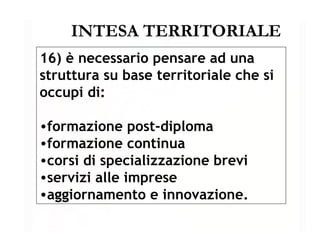 INTESA TERRITORIALE 16) è necessario pensare ad una struttura su base territoriale che si occupi di: formazione post-diploma formazione continua corsi di specializzazione brevi servizi alle imprese aggiornamento e innovazione. 