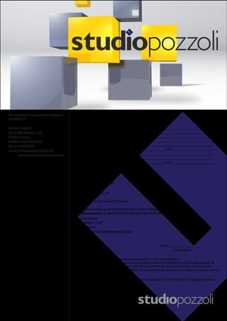 Per qualsiasi esigenza non esitate a
contattarci:
Studio Pozzoli
Via Guido Monaco, 29
50144, Firenze
telefono055/4630736
fax055/4630346
email: info@studiopozzoli.net
formazione@studiopozzoli.net
DATI AMMINIST RATIVI
La fattura dovrà essere intestata a:
Ragione Sociale o Cognome e Nome
________________________________________________________________________________
________________________________________________________________________________
Partita I.V.A. ______________________________________________________________________
Codice Fiscale_____________________________________________________________________
Via _____________________________________________________________________________
Città _____________________________Prov. _______________CAP________________________
La fattura verrà emessa da
Studio Pozzoli s.r.l.
Via Guido Monaco, 29
50144 Firenze
Cod. Fisc./
IBAN: IT94C0538702800000002203042
Data ________________ Firma __________________
(con timbro)
Partita I VA 06433730485
BANCA POPOLARE DELL’EMILIA ROMAGNA
Sede di Firenze
Viale Belfiore, 27/R
50144 Firenze
TUTELA DEI DATI PERSONALI – Informativa ai sensi dell’art. 13 del GDPR 2016/679.
presente modulo e per le attività necessarie all’ordinaria gestione del ciclo di formazione. L’interessato ha
L’interessato, per presa visione dell’informativa resa ai sensi dell’art. 13 del GDPR 2016/679, appone la firma in
calce al presente modulo.
i diritti di cui agli articoli da 15-22 GDPR 2016/679. Si rinvia all’informativa estesa che le verrà consegnata il giorno
del corso.
fattura elettronica split payment
Codice Univoco/PEC _____________________________________________________________________________
Numero dei partecipanti _____________________________________________________________________________
Tel. ______________________ Fax ______________________E-mail ________________________
 