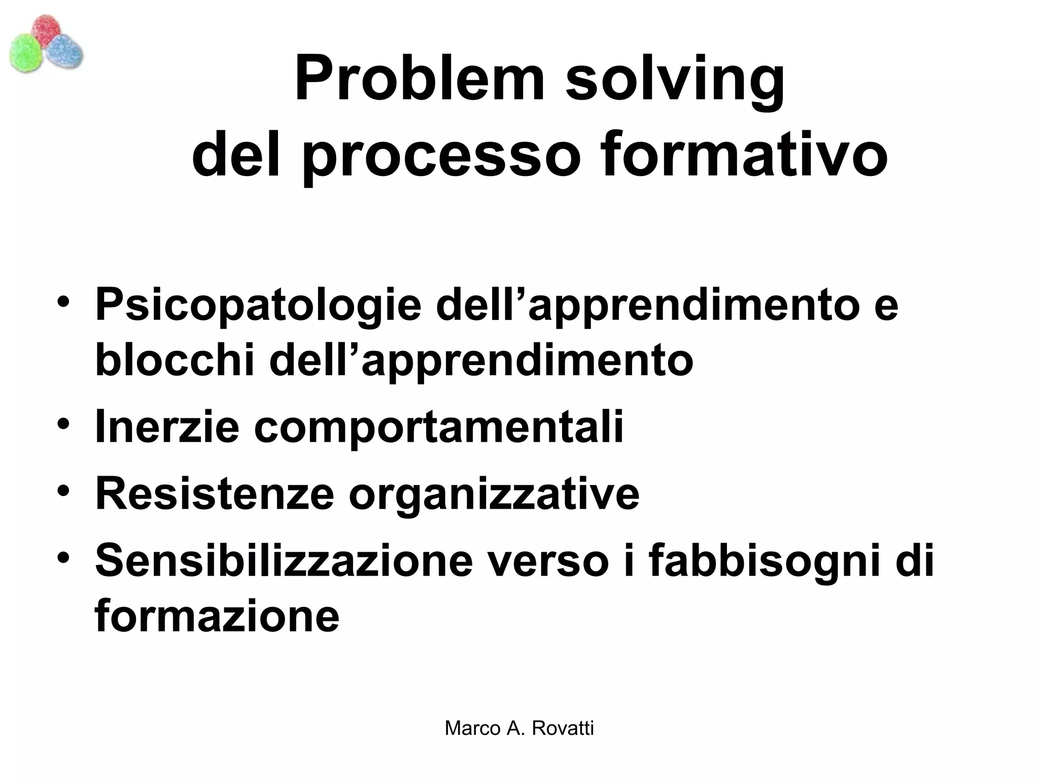 Problem solving
      del processo formativo

• Psicopatologie dell’apprendimento e
  blocchi dell’apprendimento
• Inerzie comportamentali
• Resistenze organizzative
• Sensibilizzazione verso i fabbisogni di
  formazione

                  Marco A. Rovatti
 