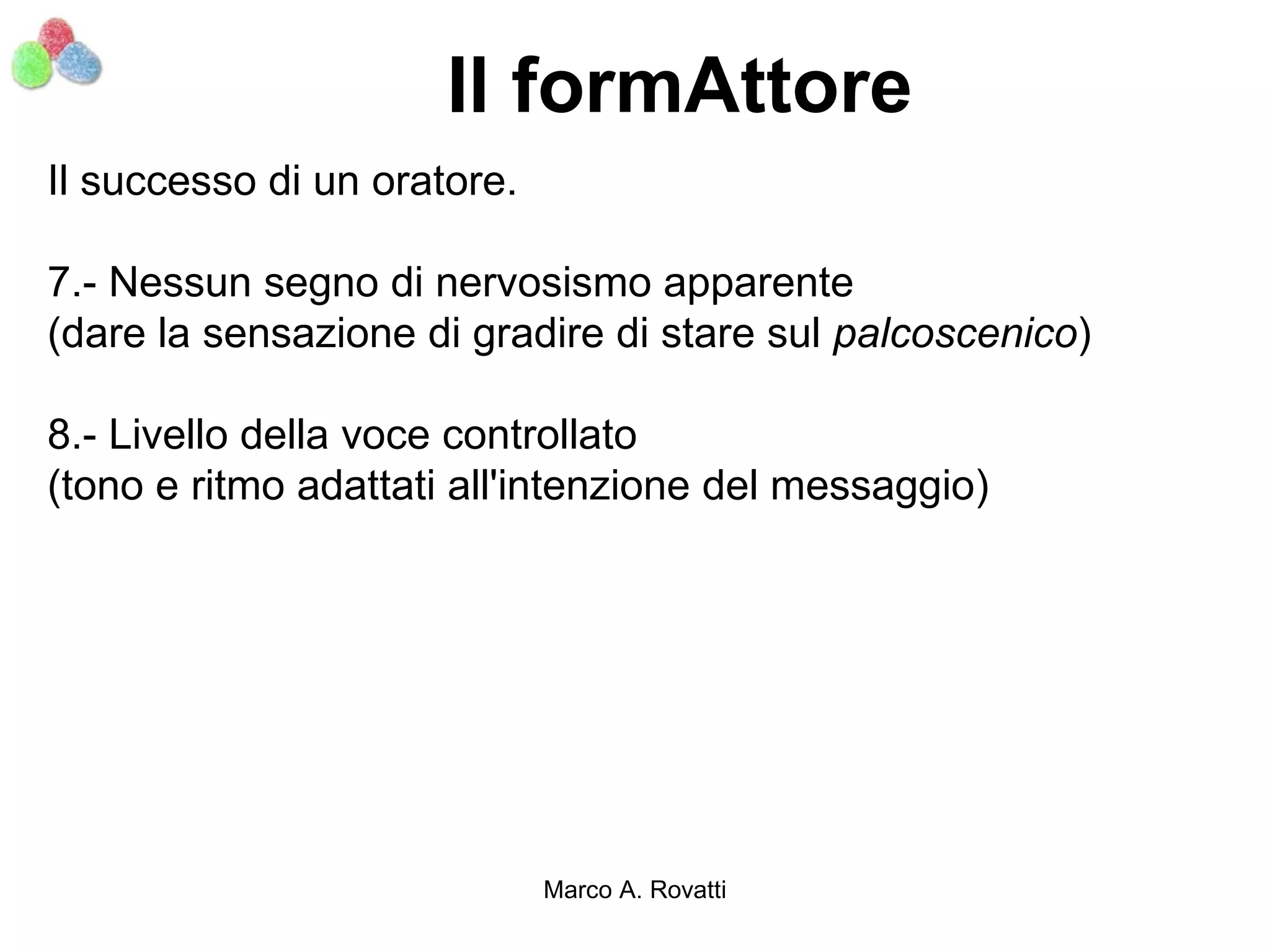 Il formAttore
Il successo di un oratore.

7.- Nessun segno di nervosismo apparente
(dare la sensazione di gradire di stare sul palcoscenico)

8.- Livello della voce controllato
(tono e ritmo adattati all'intenzione del messaggio)




                             Marco A. Rovatti
 