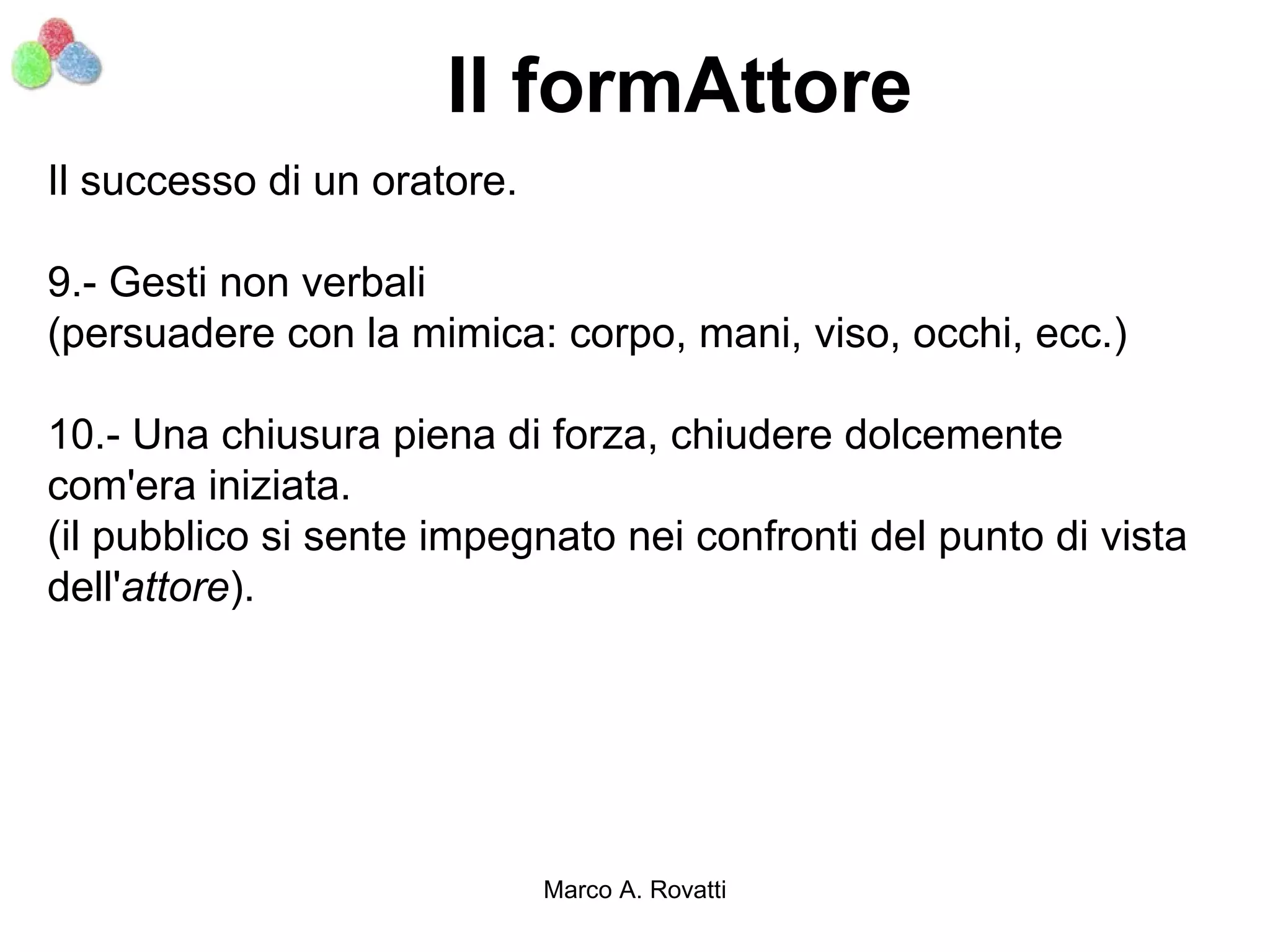 Il formAttore
Il successo di un oratore.

9.- Gesti non verbali
(persuadere con la mimica: corpo, mani, viso, occhi, ecc.)

10.- Una chiusura piena di forza, chiudere dolcemente
com'era iniziata.
(il pubblico si sente impegnato nei confronti del punto di vista
dell'attore).




                             Marco A. Rovatti
 