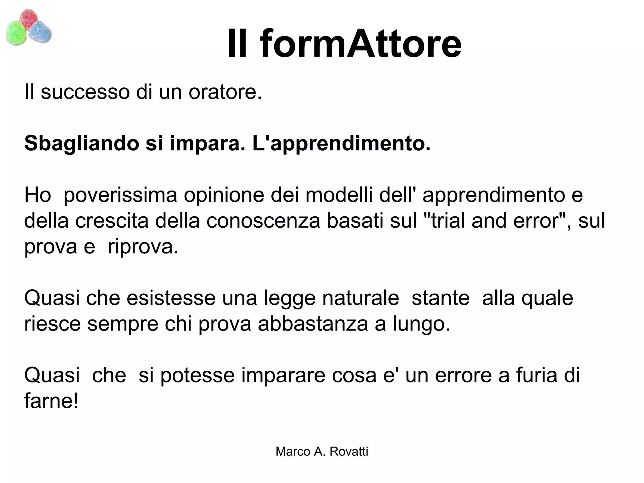 Il formAttore
Il successo di un oratore.

Sbagliando si impara. L'apprendimento.

Ho poverissima opinione dei modelli dell' apprendimento e
della crescita della conoscenza basati sul "trial and error", sul
prova e riprova.

Quasi che esistesse una legge naturale stante alla quale
riesce sempre chi prova abbastanza a lungo.

Quasi che si potesse imparare cosa e' un errore a furia di
farne!

                             Marco A. Rovatti
 
