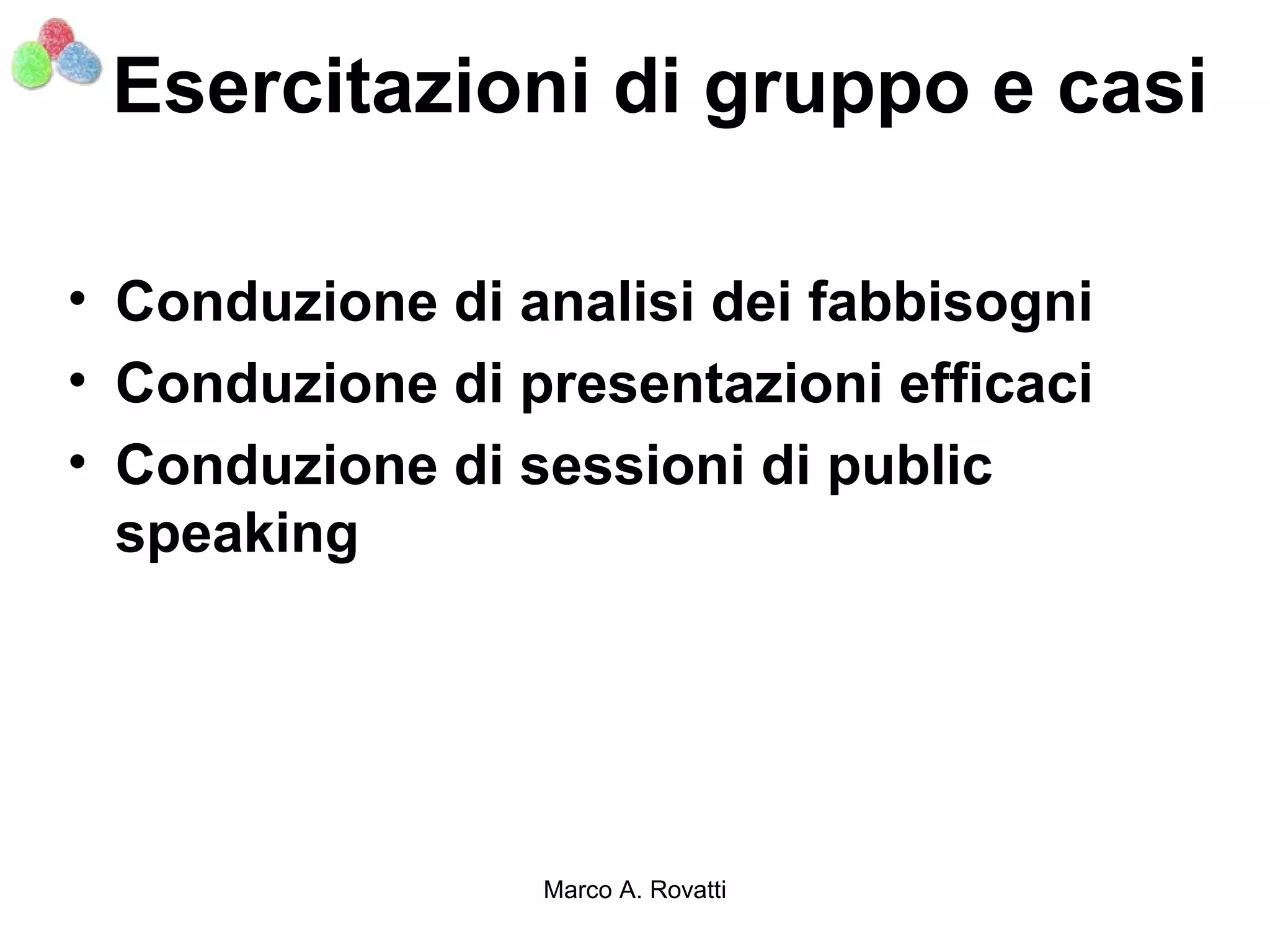 Esercitazioni di gruppo e casi

• Conduzione di analisi dei fabbisogni
• Conduzione di presentazioni efficaci
• Conduzione di sessioni di public
  speaking




                 Marco A. Rovatti
 