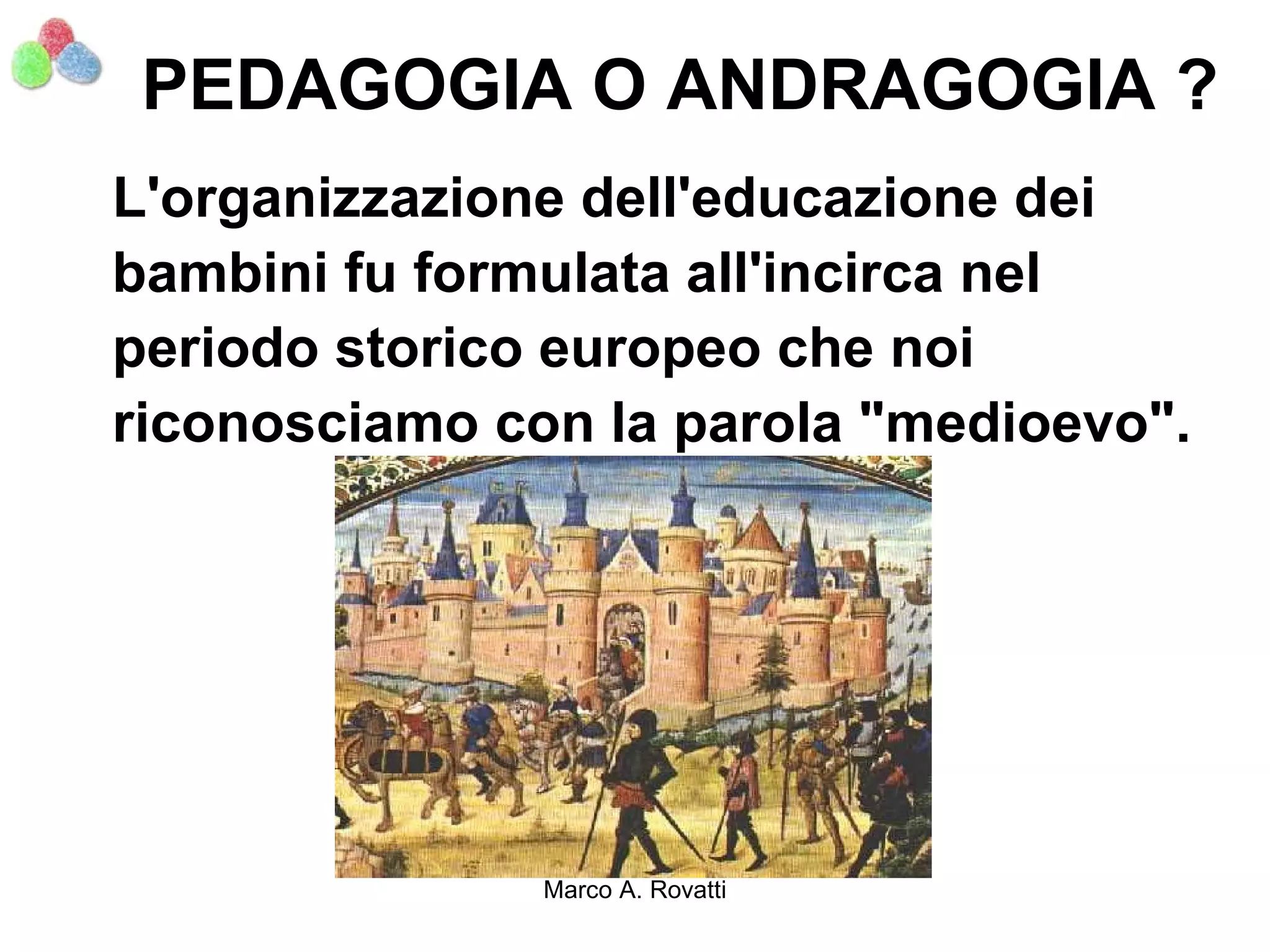 PEDAGOGIA O ANDRAGOGIA ?
L'organizzazione dell'educazione dei
bambini fu formulata all'incirca nel
periodo storico europeo che noi
riconosciamo con la parola "medioevo".




               Marco A. Rovatti
 