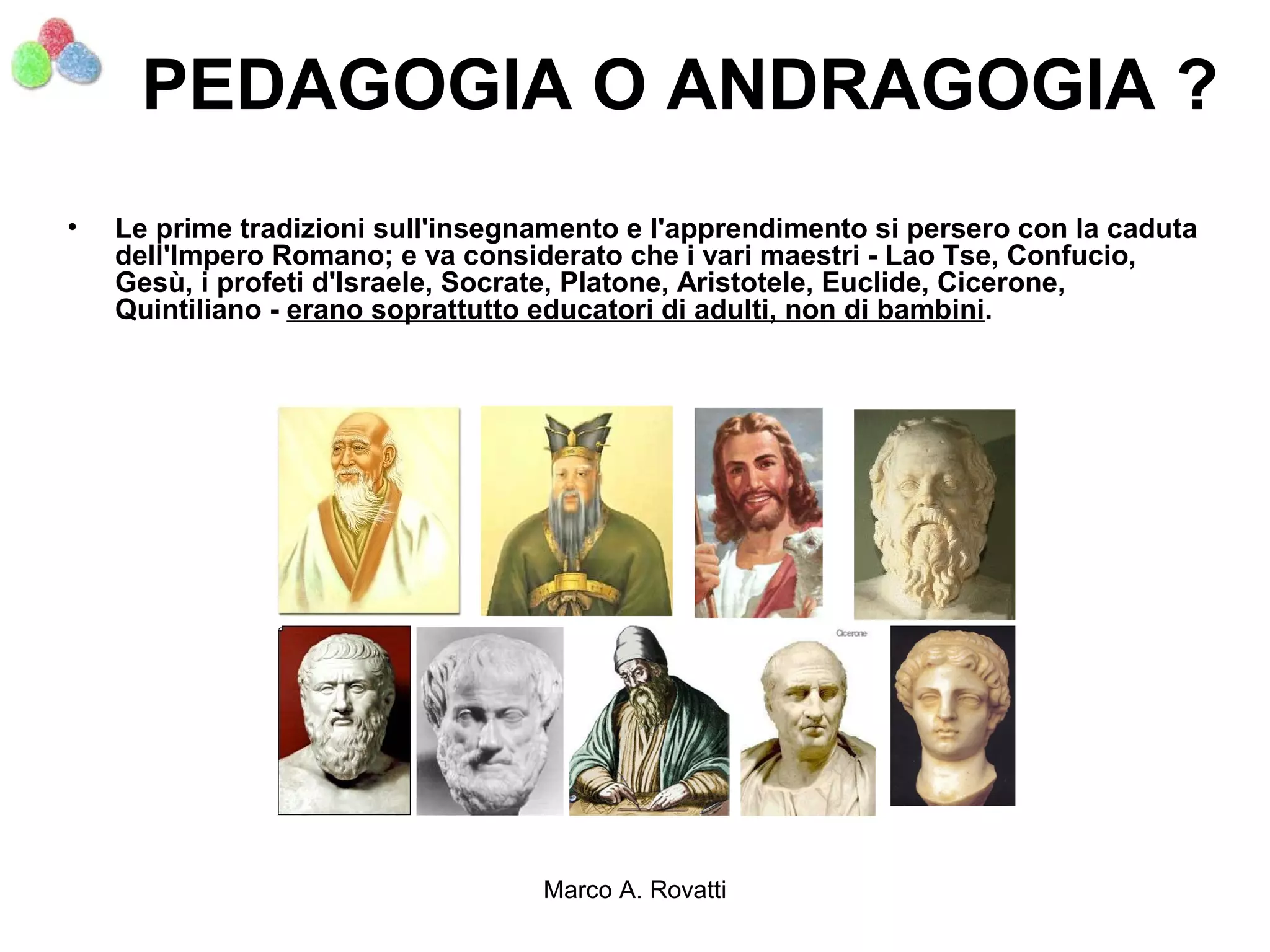 PEDAGOGIA O ANDRAGOGIA ?
•   Le prime tradizioni sull'insegnamento e l'apprendimento si persero con la caduta
    dell'Impero Romano; e va considerato che i vari maestri - Lao Tse, Confucio,
    Gesù, i profeti d'Israele, Socrate, Platone, Aristotele, Euclide, Cicerone,
    Quintiliano - erano soprattutto educatori di adulti, non di bambini.




                                   Marco A. Rovatti
 
