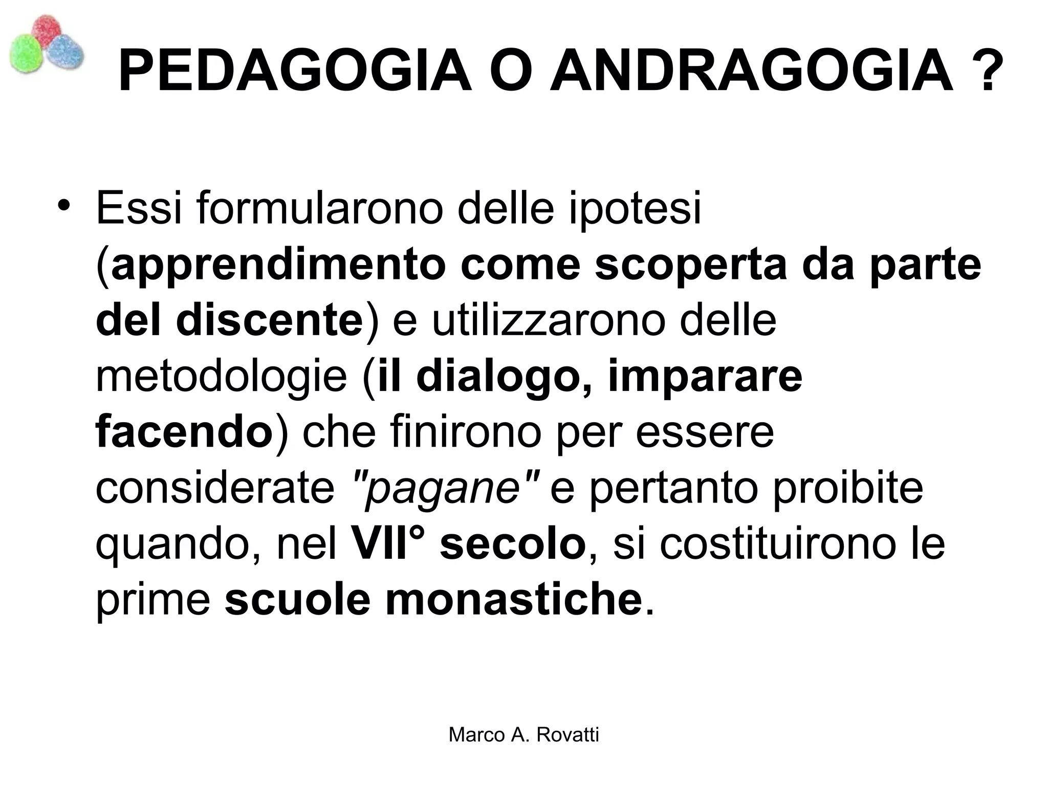 PEDAGOGIA O ANDRAGOGIA ?

• Essi formularono delle ipotesi
  (apprendimento come scoperta da parte
  del discente) e utilizzarono delle
  metodologie (il dialogo, imparare
  facendo) che finirono per essere
  considerate "pagane" e pertanto proibite
  quando, nel VII° secolo, si costituirono le
  prime scuole monastiche.

                   Marco A. Rovatti
 
