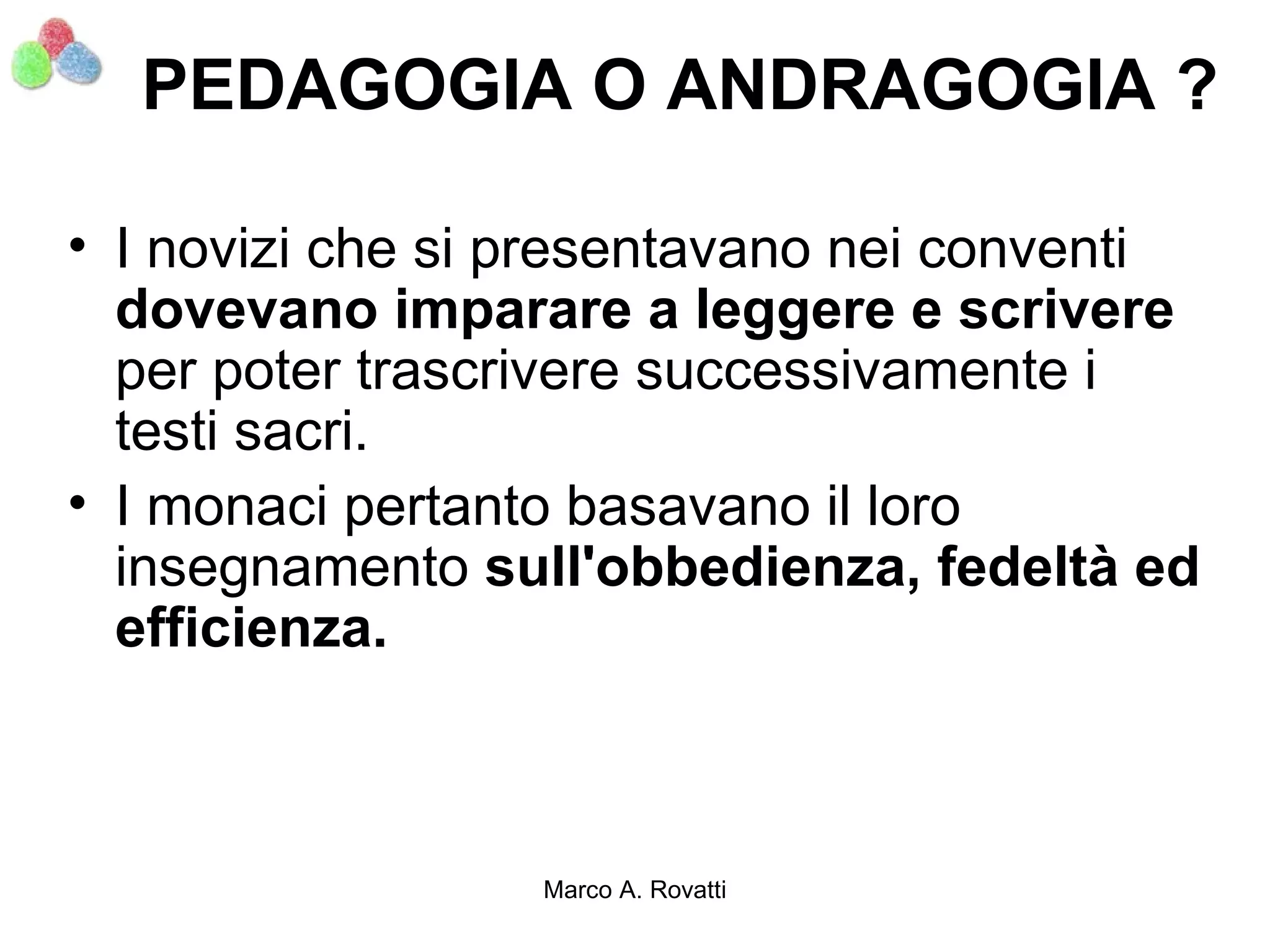 PEDAGOGIA O ANDRAGOGIA ?

• I novizi che si presentavano nei conventi
  dovevano imparare a leggere e scrivere
  per poter trascrivere successivamente i
  testi sacri.
• I monaci pertanto basavano il loro
  insegnamento sull'obbedienza, fedeltà ed
  efficienza.



                  Marco A. Rovatti
 