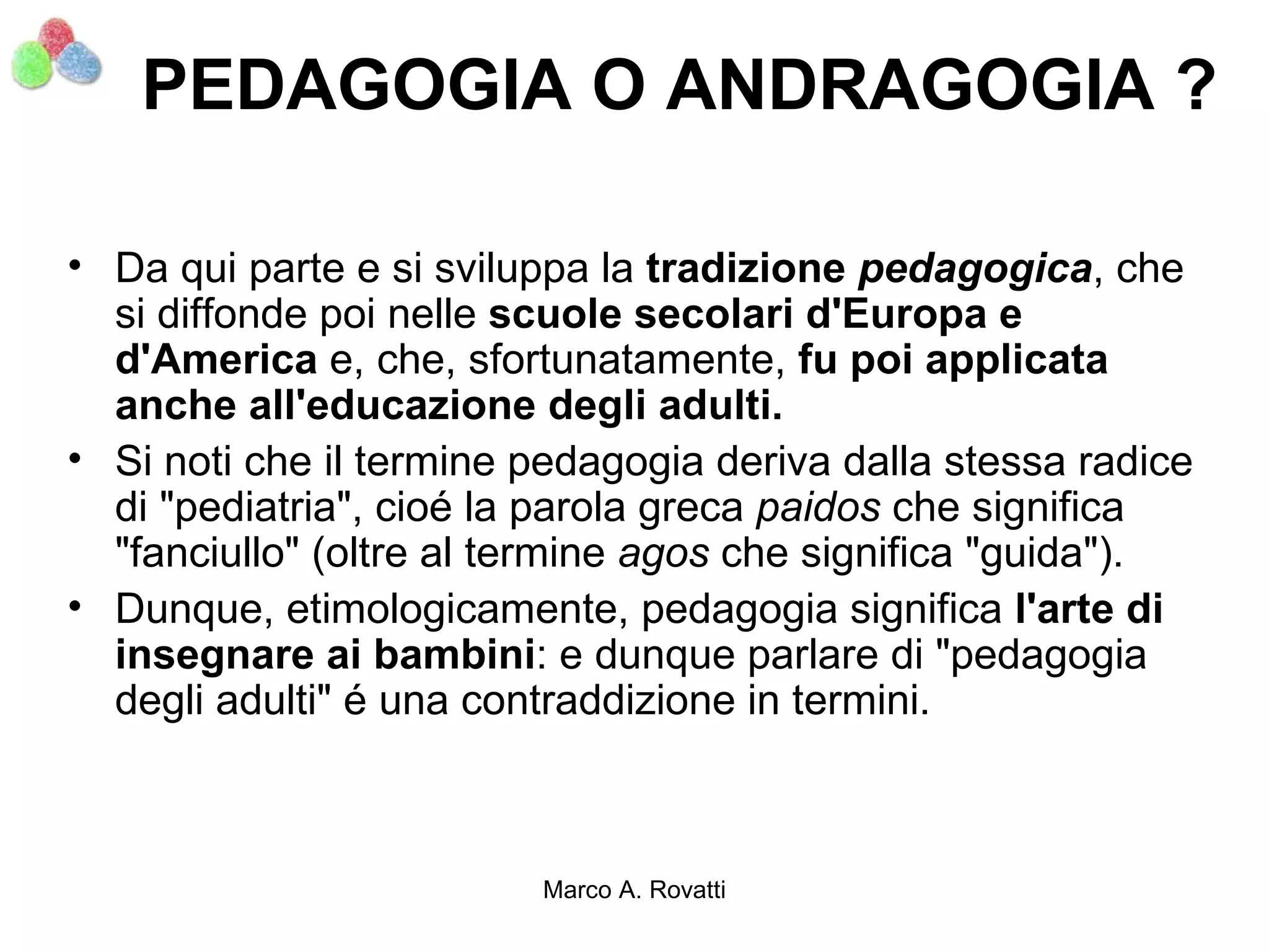 PEDAGOGIA O ANDRAGOGIA ?

• Da qui parte e si sviluppa la tradizione pedagogica, che
  si diffonde poi nelle scuole secolari d'Europa e
  d'America e, che, sfortunatamente, fu poi applicata
  anche all'educazione degli adulti.
• Si noti che il termine pedagogia deriva dalla stessa radice
  di "pediatria", cioé la parola greca paidos che significa
  "fanciullo" (oltre al termine agos che significa "guida").
• Dunque, etimologicamente, pedagogia significa l'arte di
  insegnare ai bambini: e dunque parlare di "pedagogia
  degli adulti" é una contraddizione in termini.



                         Marco A. Rovatti
 