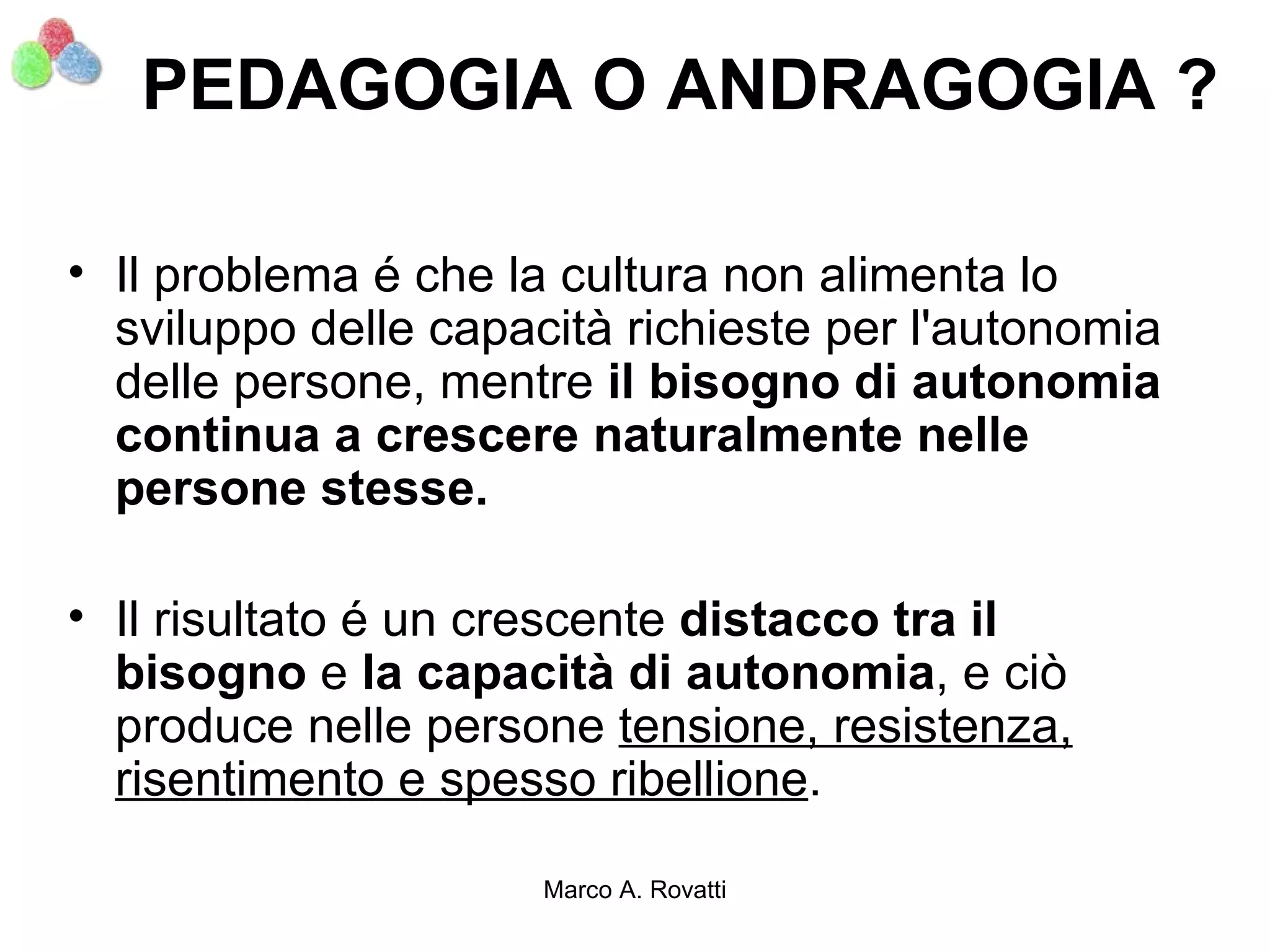 PEDAGOGIA O ANDRAGOGIA ?

• Il problema é che la cultura non alimenta lo
  sviluppo delle capacità richieste per l'autonomia
  delle persone, mentre il bisogno di autonomia
  continua a crescere naturalmente nelle
  persone stesse.

• Il risultato é un crescente distacco tra il
  bisogno e la capacità di autonomia, e ciò
  produce nelle persone tensione, resistenza,
  risentimento e spesso ribellione.

                      Marco A. Rovatti
 