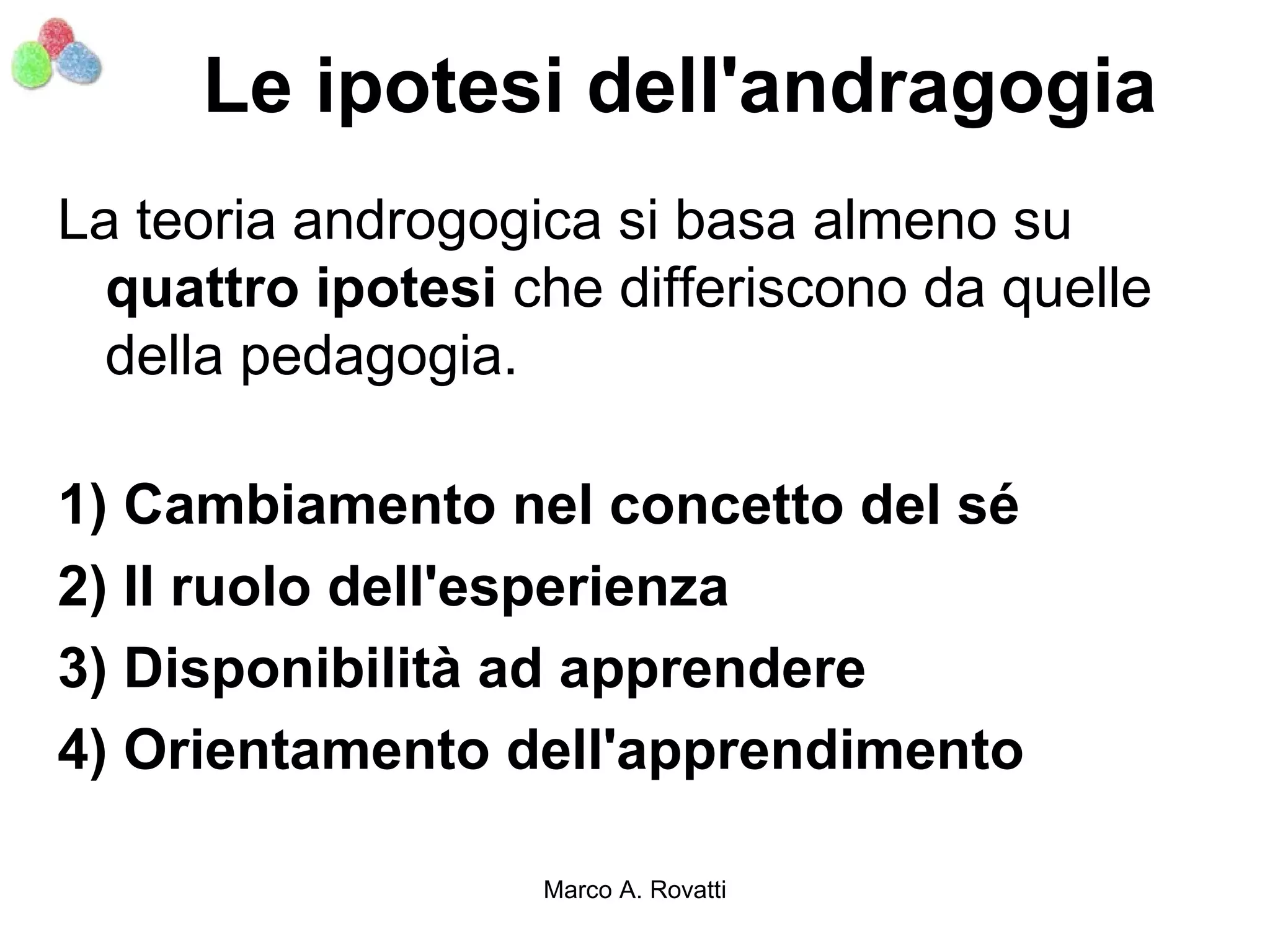 Le ipotesi dell'andragogia
La teoria androgogica si basa almeno su
  quattro ipotesi che differiscono da quelle
  della pedagogia.

1) Cambiamento nel concetto del sé
2) Il ruolo dell'esperienza
3) Disponibilità ad apprendere
4) Orientamento dell'apprendimento

                   Marco A. Rovatti
 