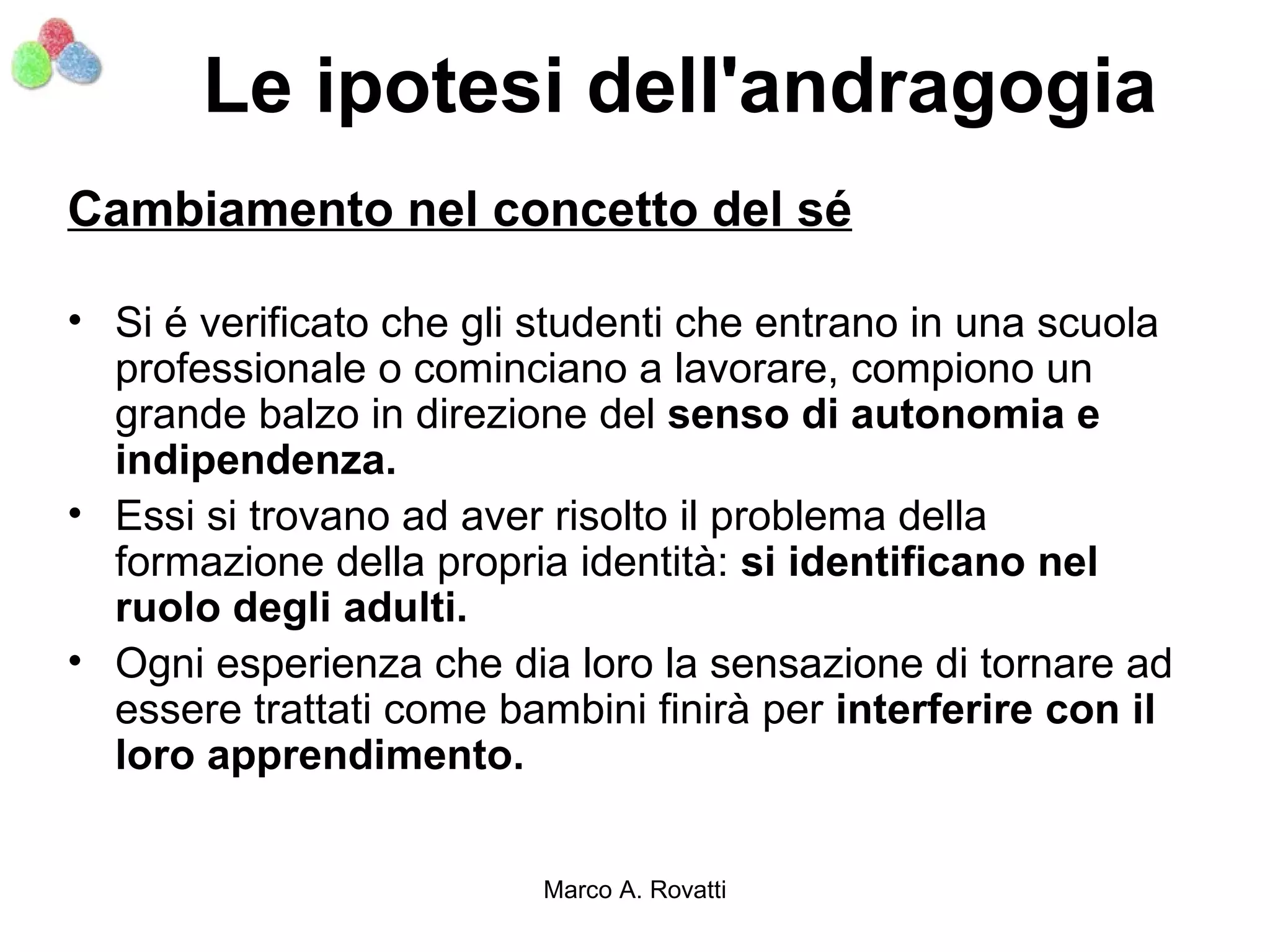 Le ipotesi dell'andragogia
Cambiamento nel concetto del sé

• Si é verificato che gli studenti che entrano in una scuola
  professionale o cominciano a lavorare, compiono un
  grande balzo in direzione del senso di autonomia e
  indipendenza.
• Essi si trovano ad aver risolto il problema della
  formazione della propria identità: si identificano nel
  ruolo degli adulti.
• Ogni esperienza che dia loro la sensazione di tornare ad
  essere trattati come bambini finirà per interferire con il
  loro apprendimento.


                         Marco A. Rovatti
 