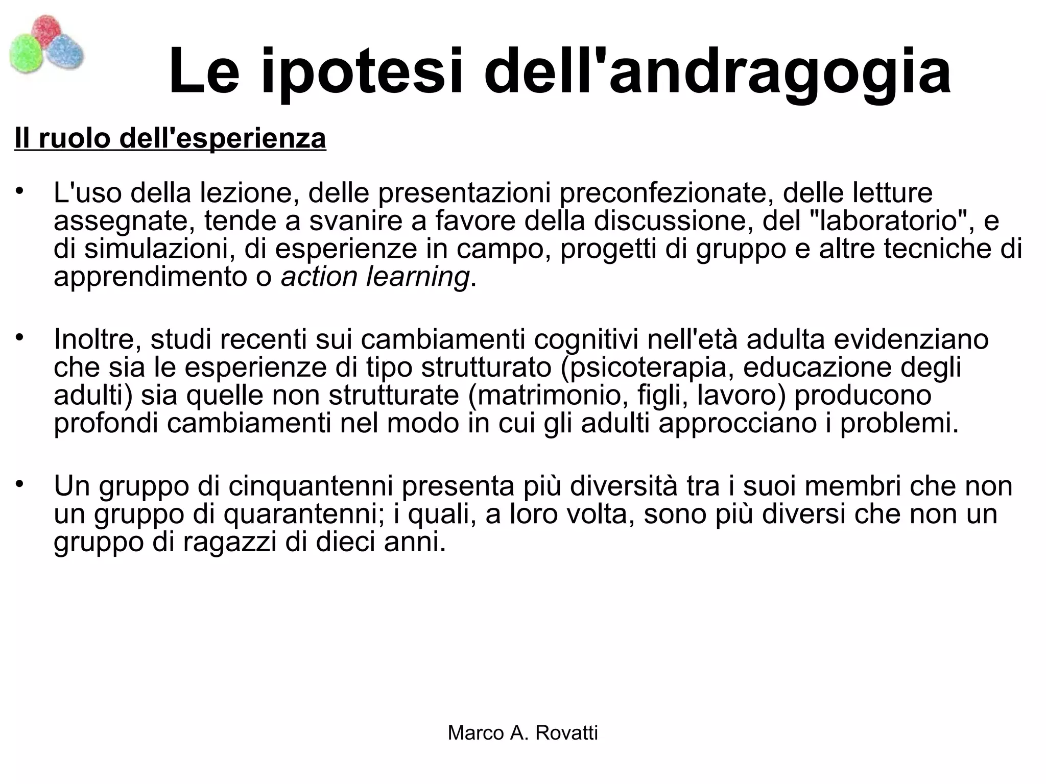 Le ipotesi dell'andragogia
Il ruolo dell'esperienza
• L'uso della lezione, delle presentazioni preconfezionate, delle letture
  assegnate, tende a svanire a favore della discussione, del "laboratorio", e
  di simulazioni, di esperienze in campo, progetti di gruppo e altre tecniche di
  apprendimento o action learning.

• Inoltre, studi recenti sui cambiamenti cognitivi nell'età adulta evidenziano
  che sia le esperienze di tipo strutturato (psicoterapia, educazione degli
  adulti) sia quelle non strutturate (matrimonio, figli, lavoro) producono
  profondi cambiamenti nel modo in cui gli adulti approcciano i problemi.

• Un gruppo di cinquantenni presenta più diversità tra i suoi membri che non
  un gruppo di quarantenni; i quali, a loro volta, sono più diversi che non un
  gruppo di ragazzi di dieci anni.




                                  Marco A. Rovatti
 