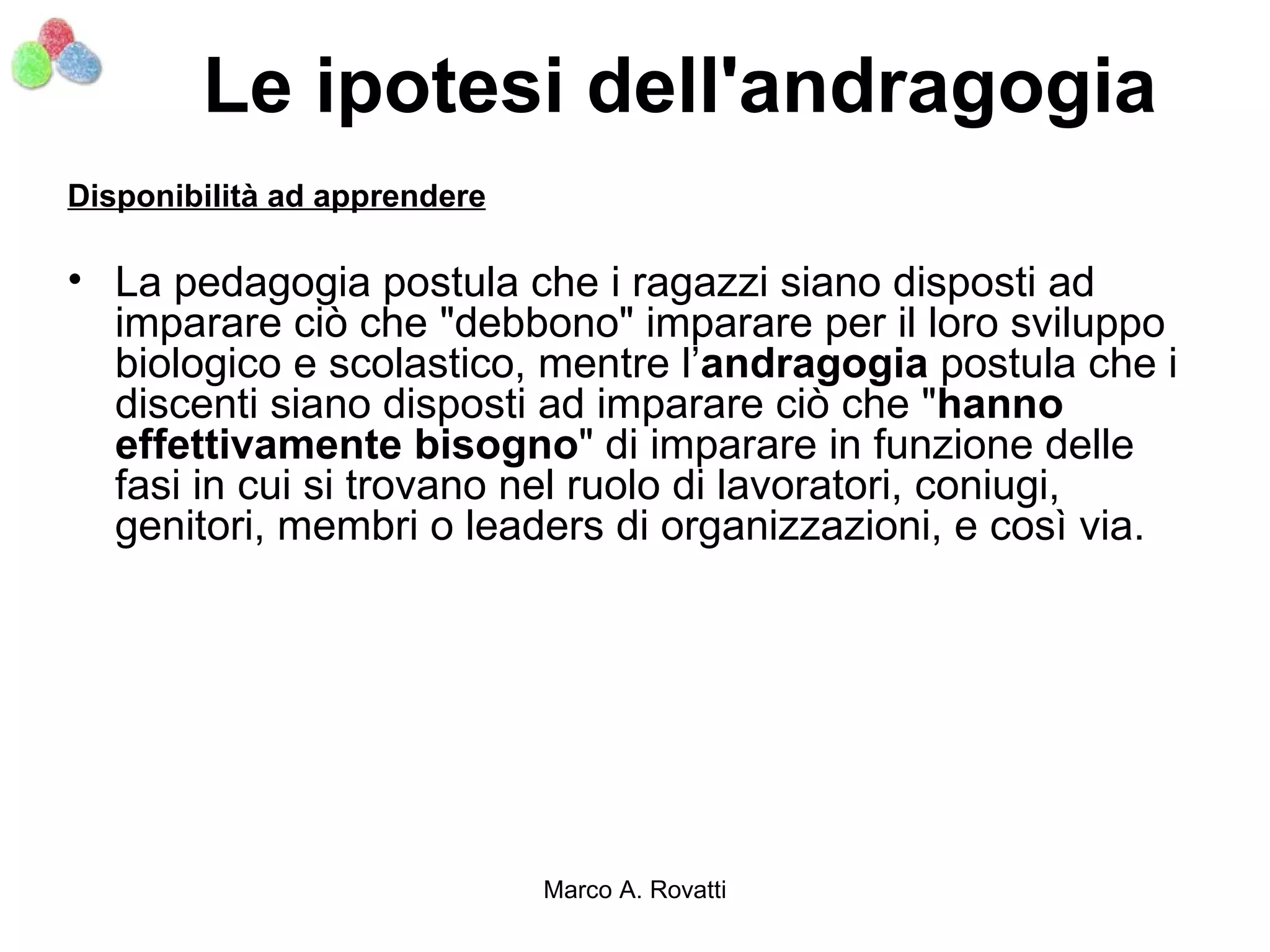 Le ipotesi dell'andragogia
Disponibilità ad apprendere

• La pedagogia postula che i ragazzi siano disposti ad
  imparare ciò che "debbono" imparare per il loro sviluppo
  biologico e scolastico, mentre l’andragogia postula che i
  discenti siano disposti ad imparare ciò che "hanno
  effettivamente bisogno" di imparare in funzione delle
  fasi in cui si trovano nel ruolo di lavoratori, coniugi,
  genitori, membri o leaders di organizzazioni, e così via.




                              Marco A. Rovatti
 