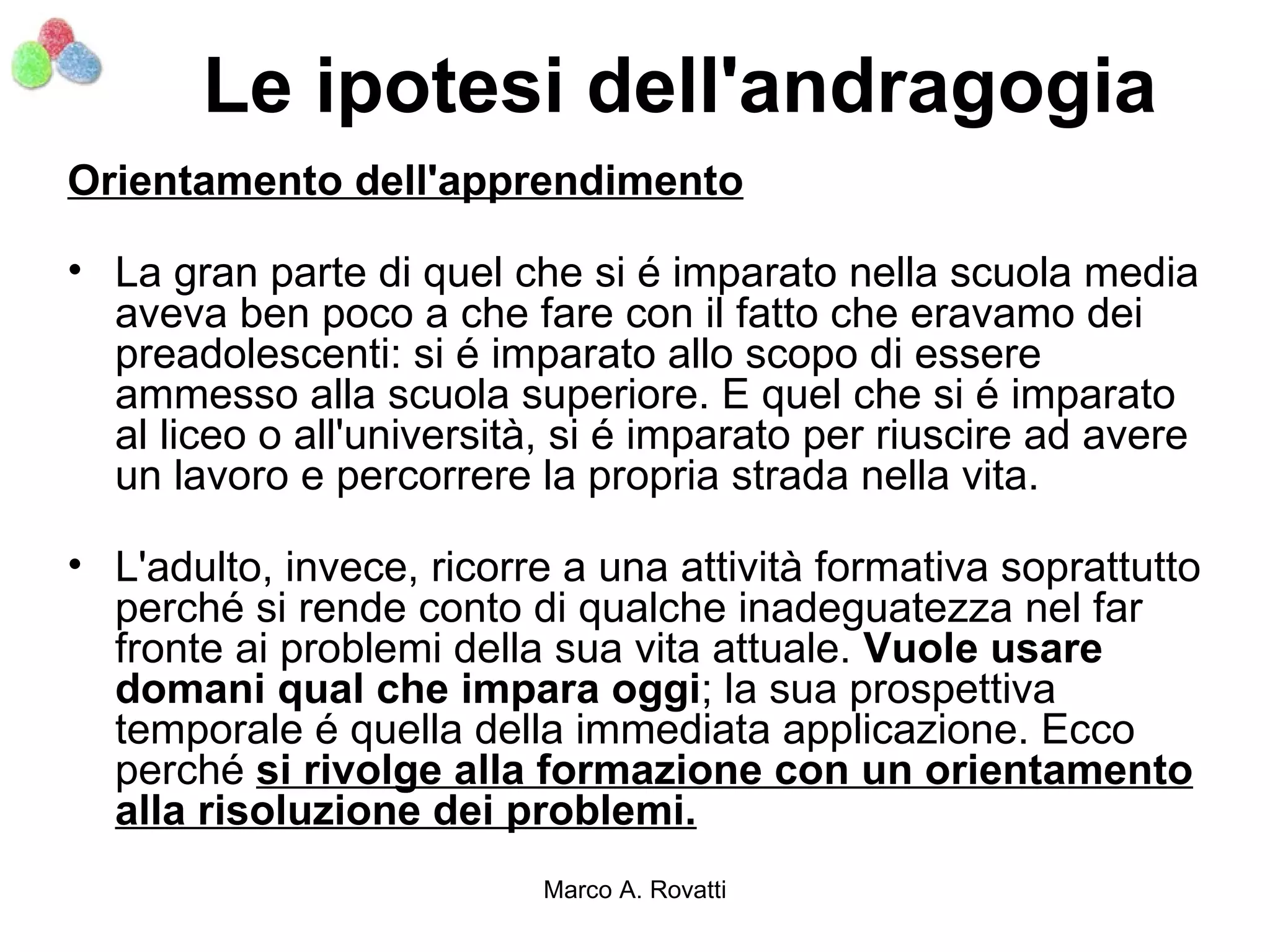 Le ipotesi dell'andragogia
Orientamento dell'apprendimento

• La gran parte di quel che si é imparato nella scuola media
  aveva ben poco a che fare con il fatto che eravamo dei
  preadolescenti: si é imparato allo scopo di essere
  ammesso alla scuola superiore. E quel che si é imparato
  al liceo o all'università, si é imparato per riuscire ad avere
  un lavoro e percorrere la propria strada nella vita.

• L'adulto, invece, ricorre a una attività formativa soprattutto
  perché si rende conto di qualche inadeguatezza nel far
  fronte ai problemi della sua vita attuale. Vuole usare
  domani qual che impara oggi; la sua prospettiva
  temporale é quella della immediata applicazione. Ecco
  perché si rivolge alla formazione con un orientamento
  alla risoluzione dei problemi.
                          Marco A. Rovatti
 