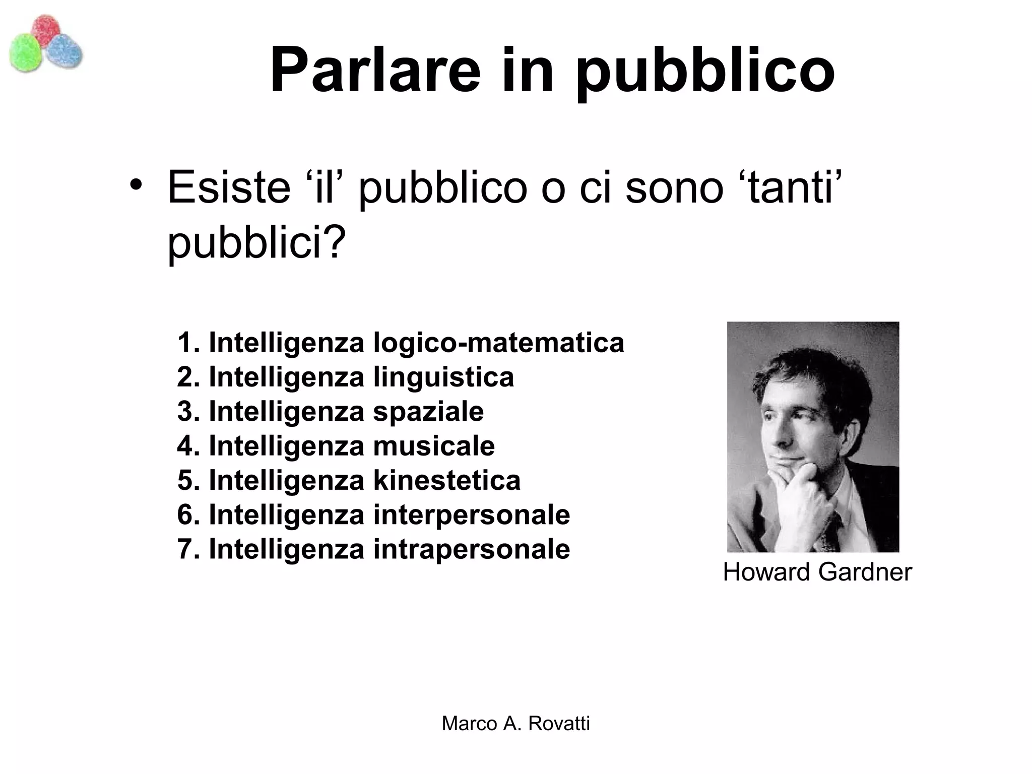 Parlare in pubblico
• Esiste ‘il’ pubblico o ci sono ‘tanti’
  pubblici?

  1. Intelligenza logico-matematica
  2. Intelligenza linguistica
  3. Intelligenza spaziale
  4. Intelligenza musicale
  5. Intelligenza kinestetica
  6. Intelligenza interpersonale
  7. Intelligenza intrapersonale
                                        Howard Gardner




                     Marco A. Rovatti
 