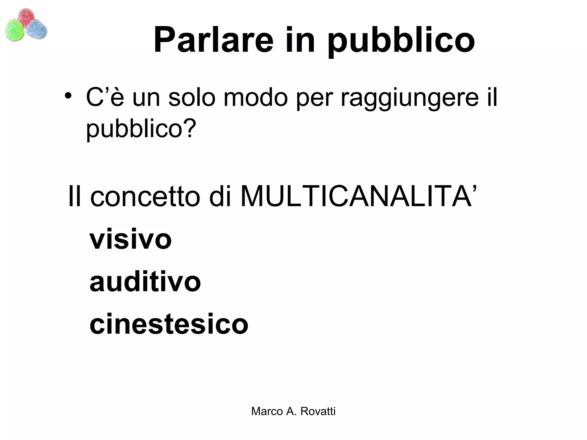 Parlare in pubblico
• C’è un solo modo per raggiungere il
  pubblico?

Il concetto di MULTICANALITA’
   visivo
   auditivo
   cinestesico

               Marco A. Rovatti
 