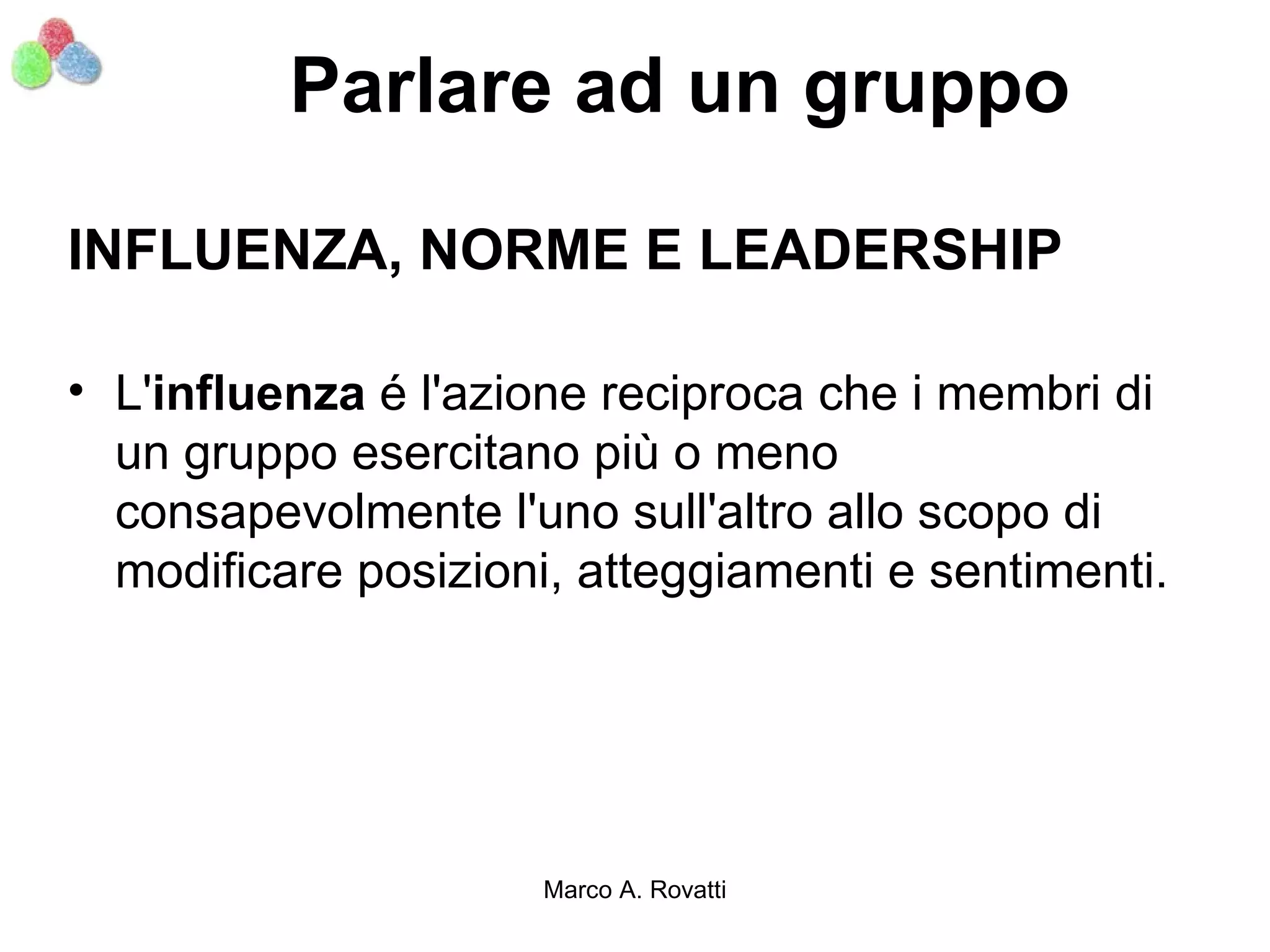 Parlare ad un gruppo

INFLUENZA, NORME E LEADERSHIP

• L'influenza é l'azione reciproca che i membri di
  un gruppo esercitano più o meno
  consapevolmente l'uno sull'altro allo scopo di
  modificare posizioni, atteggiamenti e sentimenti.




                      Marco A. Rovatti
 