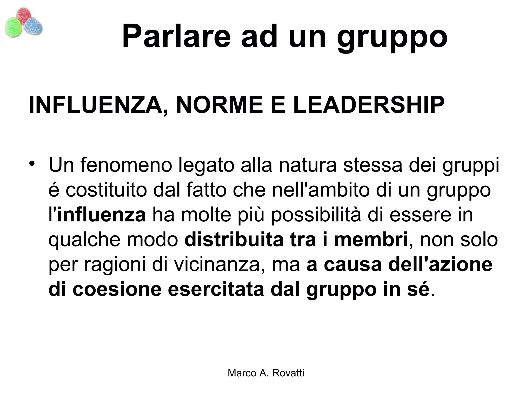 Parlare ad un gruppo

INFLUENZA, NORME E LEADERSHIP

• Un fenomeno legato alla natura stessa dei gruppi
  é costituito dal fatto che nell'ambito di un gruppo
  l'influenza ha molte più possibilità di essere in
  qualche modo distribuita tra i membri, non solo
  per ragioni di vicinanza, ma a causa dell'azione
  di coesione esercitata dal gruppo in sé.


                      Marco A. Rovatti
 