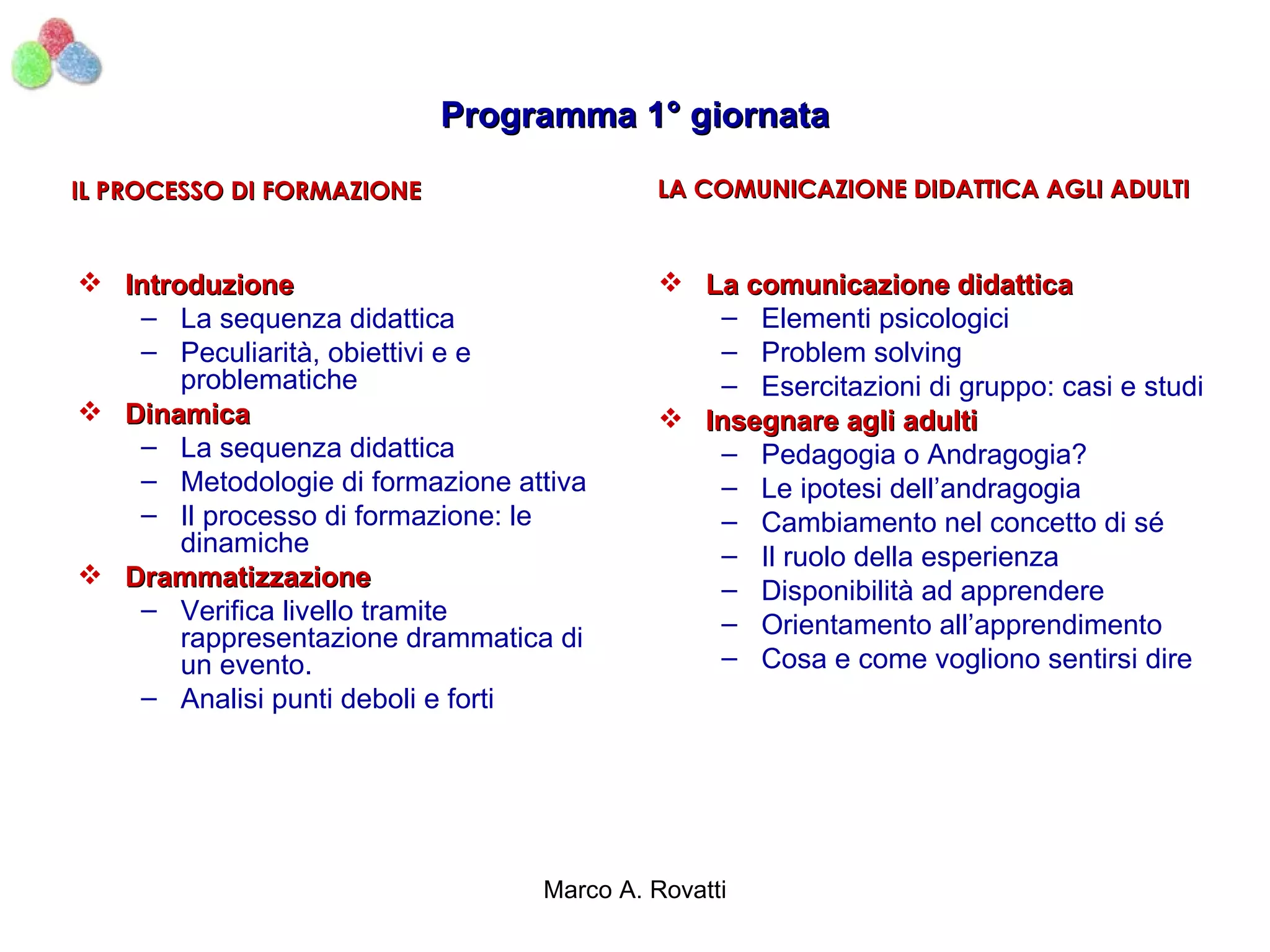 Programma 1° giornata

IL PROCESSO DI FORMAZIONE                 LA COMUNICAZIONE DIDATTICA AGLI ADULTI


 Introduzione                              La comunicazione didattica
   – La sequenza didattica                    – Elementi psicologici
   – Peculiarità, obiettivi e e               – Problem solving
       problematiche                          – Esercitazioni di gruppo: casi e studi
 Dinamica                                  Insegnare agli adulti
   – La sequenza didattica                    – Pedagogia o Andragogia?
   – Metodologie di formazione attiva         – Le ipotesi dell’andragogia
   – Il processo di formazione: le            – Cambiamento nel concetto di sé
       dinamiche                              – Il ruolo della esperienza
 Drammatizzazione                            – Disponibilità ad apprendere
   – Verifica livello tramite                 – Orientamento all’apprendimento
       rappresentazione drammatica di
       un evento.                             – Cosa e come vogliono sentirsi dire
   – Analisi punti deboli e forti




                                 Marco A. Rovatti
 