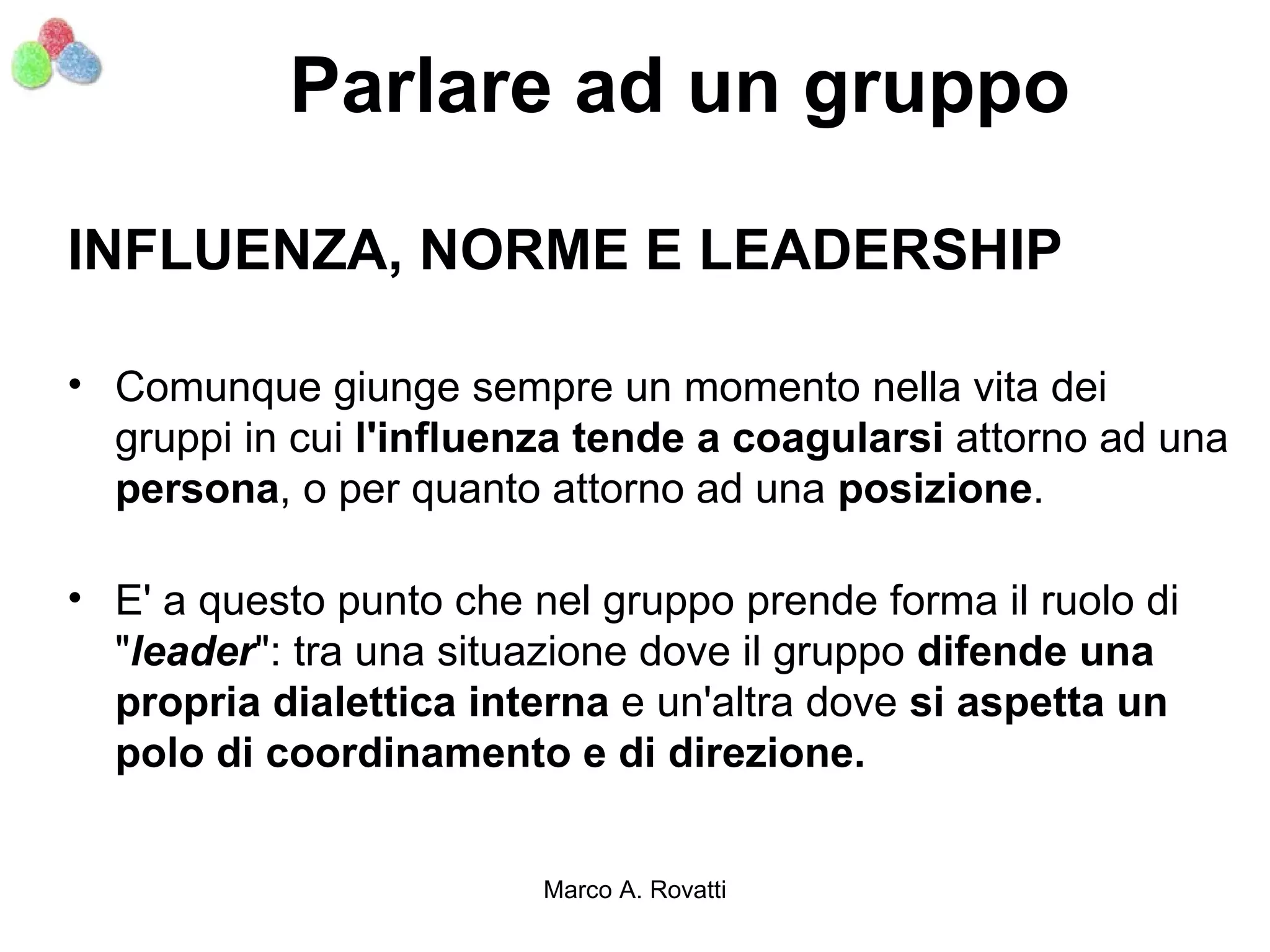 Parlare ad un gruppo

INFLUENZA, NORME E LEADERSHIP

• Comunque giunge sempre un momento nella vita dei
  gruppi in cui l'influenza tende a coagularsi attorno ad una
  persona, o per quanto attorno ad una posizione.

• E' a questo punto che nel gruppo prende forma il ruolo di
  "leader": tra una situazione dove il gruppo difende una
  propria dialettica interna e un'altra dove si aspetta un
  polo di coordinamento e di direzione.


                         Marco A. Rovatti
 