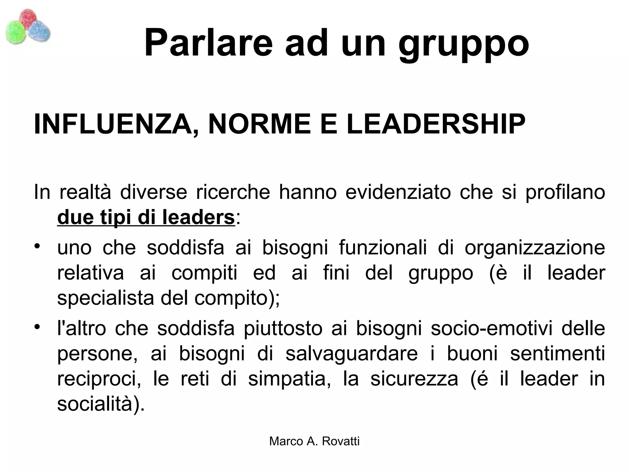 Parlare ad un gruppo

INFLUENZA, NORME E LEADERSHIP

In realtà diverse ricerche hanno evidenziato che si profilano
   due tipi di leaders:
• uno che soddisfa ai bisogni funzionali di organizzazione
   relativa ai compiti ed ai fini del gruppo (è il leader
   specialista del compito);
• l'altro che soddisfa piuttosto ai bisogni socio-emotivi delle
   persone, ai bisogni di salvaguardare i buoni sentimenti
   reciproci, le reti di simpatia, la sicurezza (é il leader in
   socialità).
                         Marco A. Rovatti
 