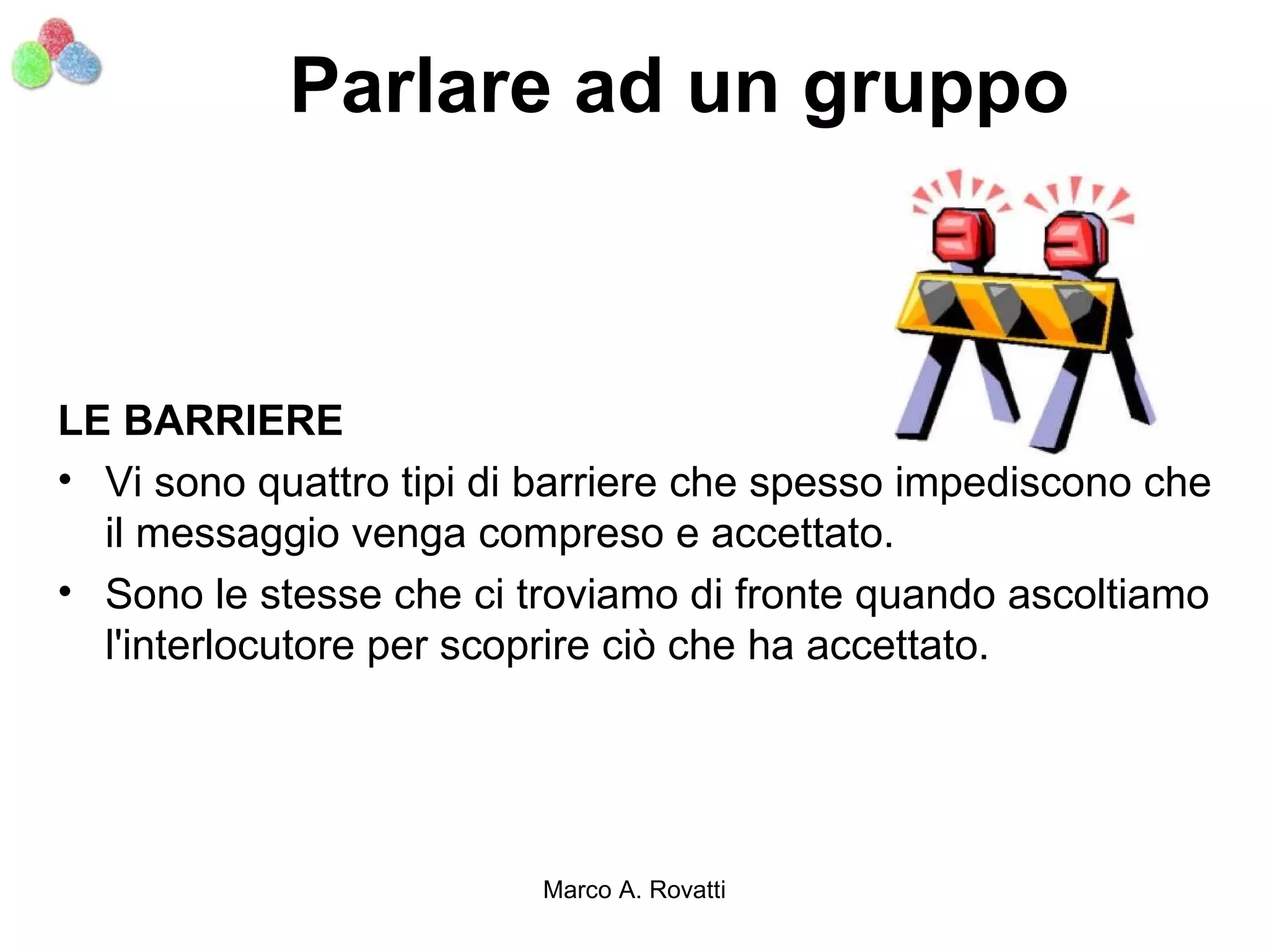 Parlare ad un gruppo



LE BARRIERE
• Vi sono quattro tipi di barriere che spesso impediscono che
  il messaggio venga compreso e accettato.
• Sono le stesse che ci troviamo di fronte quando ascoltiamo
  l'interlocutore per scoprire ciò che ha accettato.




                         Marco A. Rovatti
 