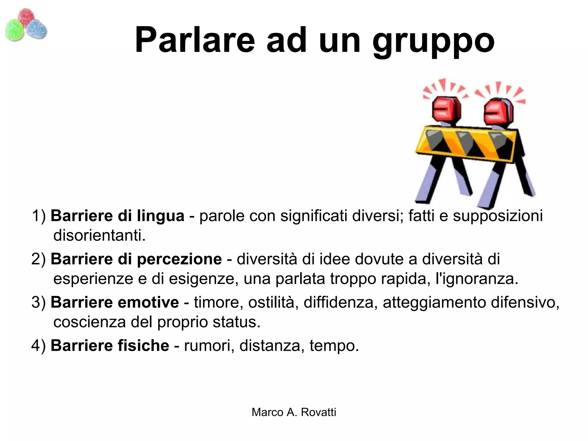 Parlare ad un gruppo



1) Barriere di lingua - parole con significati diversi; fatti e supposizioni
   disorientanti.
2) Barriere di percezione - diversità di idee dovute a diversità di
   esperienze e di esigenze, una parlata troppo rapida, l'ignoranza.
3) Barriere emotive - timore, ostilità, diffidenza, atteggiamento difensivo,
   coscienza del proprio status.
4) Barriere fisiche - rumori, distanza, tempo.


                               Marco A. Rovatti
 