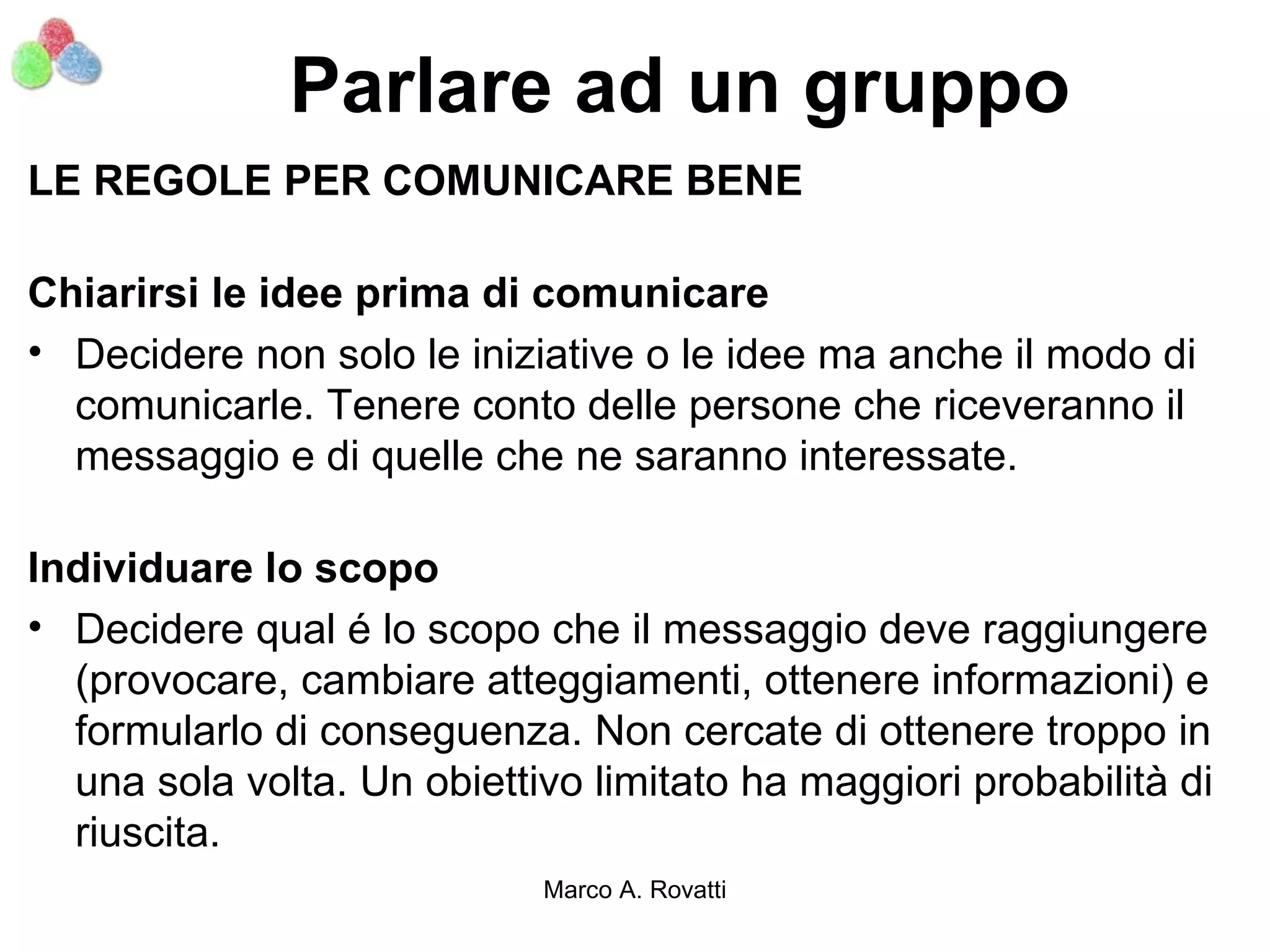 Parlare ad un gruppo
LE REGOLE PER COMUNICARE BENE

Chiarirsi le idee prima di comunicare
• Decidere non solo le iniziative o le idee ma anche il modo di
  comunicarle. Tenere conto delle persone che riceveranno il
  messaggio e di quelle che ne saranno interessate.

Individuare lo scopo
• Decidere qual é lo scopo che il messaggio deve raggiungere
  (provocare, cambiare atteggiamenti, ottenere informazioni) e
  formularlo di conseguenza. Non cercate di ottenere troppo in
  una sola volta. Un obiettivo limitato ha maggiori probabilità di
  riuscita.
                            Marco A. Rovatti
 
