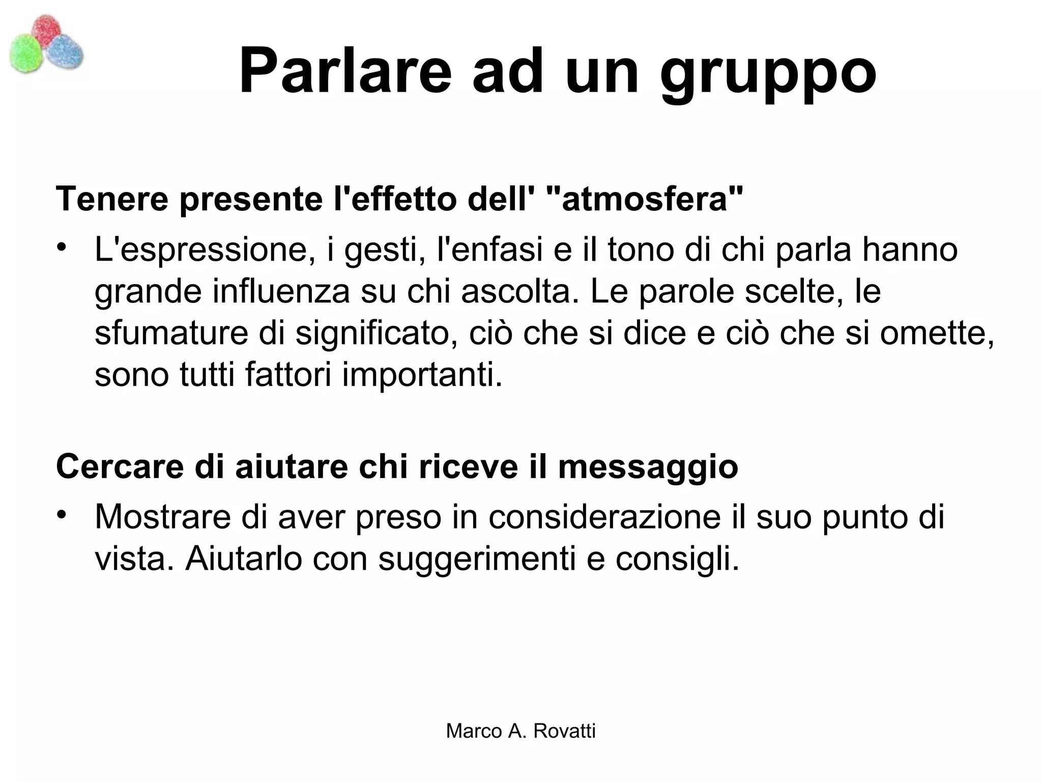 Parlare ad un gruppo
Tenere presente l'effetto dell' "atmosfera"
• L'espressione, i gesti, l'enfasi e il tono di chi parla hanno
  grande influenza su chi ascolta. Le parole scelte, le
  sfumature di significato, ciò che si dice e ciò che si omette,
  sono tutti fattori importanti.

Cercare di aiutare chi riceve il messaggio
• Mostrare di aver preso in considerazione il suo punto di
  vista. Aiutarlo con suggerimenti e consigli.



                          Marco A. Rovatti
 