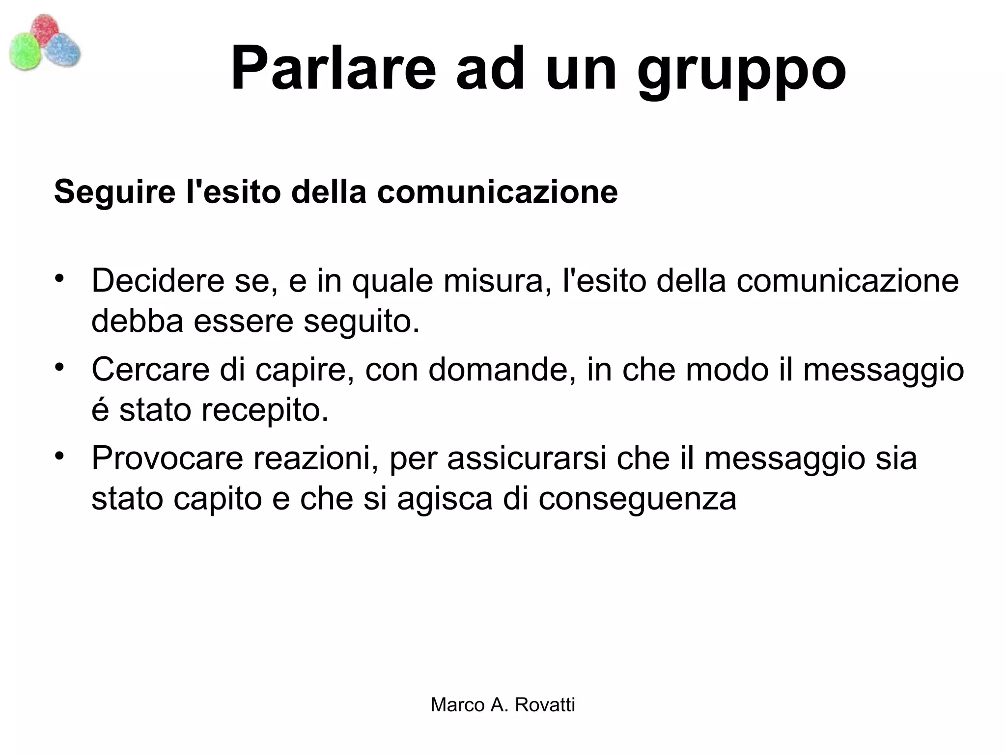 Parlare ad un gruppo
Seguire l'esito della comunicazione

• Decidere se, e in quale misura, l'esito della comunicazione
  debba essere seguito.
• Cercare di capire, con domande, in che modo il messaggio
  é stato recepito.
• Provocare reazioni, per assicurarsi che il messaggio sia
  stato capito e che si agisca di conseguenza




                         Marco A. Rovatti
 