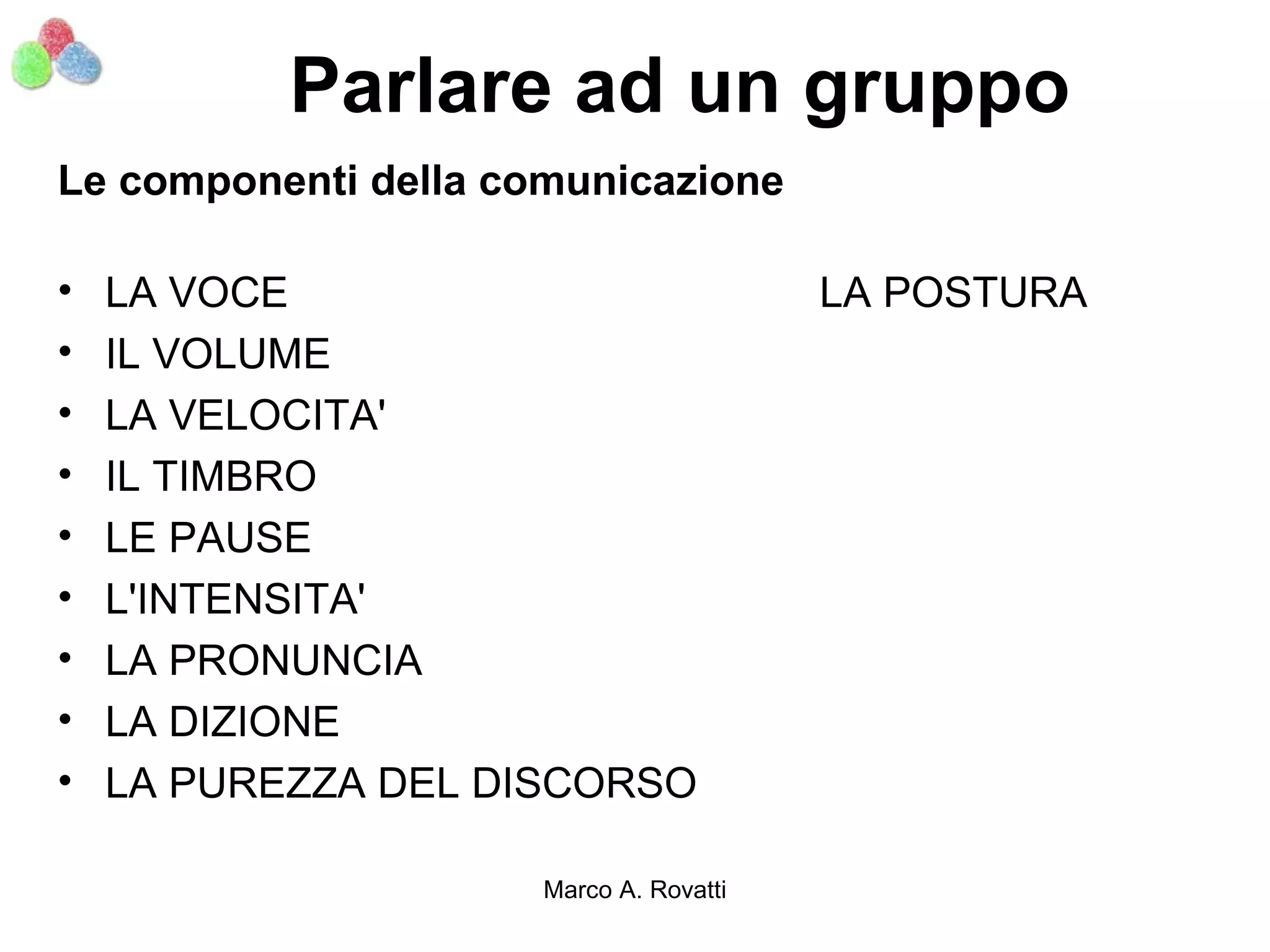 Parlare ad un gruppo
Le componenti della comunicazione

•   LA VOCE                              LA POSTURA
•   IL VOLUME
•   LA VELOCITA'
•   IL TIMBRO
•   LE PAUSE
•   L'INTENSITA'
•   LA PRONUNCIA
•   LA DIZIONE
•   LA PUREZZA DEL DISCORSO

                      Marco A. Rovatti
 